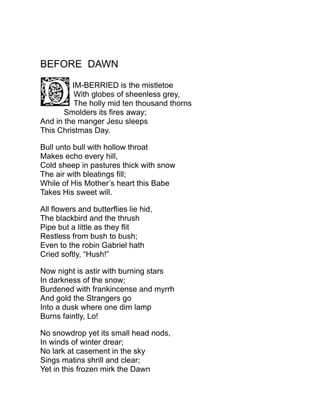 BEFORE DAWN
IM-BERRIED is the mistletoe
With globes of sheenless grey,
The holly mid ten thousand thorns
Smolders its fires away;
And in the manger Jesu sleeps
This Christmas Day.
Bull unto bull with hollow throat
Makes echo every hill,
Cold sheep in pastures thick with snow
The air with bleatings fill;
While of His Mother’s heart this Babe
Takes His sweet will.
All flowers and butterflies lie hid,
The blackbird and the thrush
Pipe but a little as they flit
Restless from bush to bush;
Even to the robin Gabriel hath
Cried softly, “Hush!”
Now night is astir with burning stars
In darkness of the snow;
Burdened with frankincense and myrrh
And gold the Strangers go
Into a dusk where one dim lamp
Burns faintly, Lo!
No snowdrop yet its small head nods,
In winds of winter drear;
No lark at casement in the sky
Sings matins shrill and clear;
Yet in this frozen mirk the Dawn
 