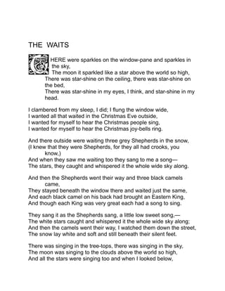 THE WAITS
HERE were sparkles on the window-pane and sparkles in
the sky,
The moon it sparkled like a star above the world so high,
There was star-shine on the ceiling, there was star-shine on
the bed,
There was star-shine in my eyes, I think, and star-shine in my
head.
I clambered from my sleep, I did; I flung the window wide,
I wanted all that waited in the Christmas Eve outside,
I wanted for myself to hear the Christmas people sing,
I wanted for myself to hear the Christmas joy-bells ring.
And there outside were waiting three grey Shepherds in the snow,
(I knew that they were Shepherds, for they all had crooks, you
know,)
And when they saw me waiting too they sang to me a song—
The stars, they caught and whispered it the whole wide sky along.
And then the Shepherds went their way and three black camels
came,
They stayed beneath the window there and waited just the same,
And each black camel on his back had brought an Eastern King,
And though each King was very great each had a song to sing.
They sang it as the Shepherds sang, a little low sweet song,—
The white stars caught and whispered it the whole wide sky along;
And then the camels went their way, I watched them down the street,
The snow lay white and soft and still beneath their silent feet.
There was singing in the tree-tops, there was singing in the sky,
The moon was singing to the clouds above the world so high,
And all the stars were singing too and when I looked below,
 