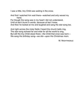 I saw a little, tiny Child was waiting in the snow.
And first I watched him wait there—watched and only waved my
hand,
For though the song was in my heart I did not understand,
Until at last it burst in words, because at last I knew,
And then he looked at me and laughed and sang the star-song too.
And right across the misty fields I heard the church bells ring,
The star-song echoed far and wide for all the world to sing,
But still the tiny Child stood there—the Child that once was born—
We sang His birthday song—we did—upon His Christmas morn.
M. Nightingale
 