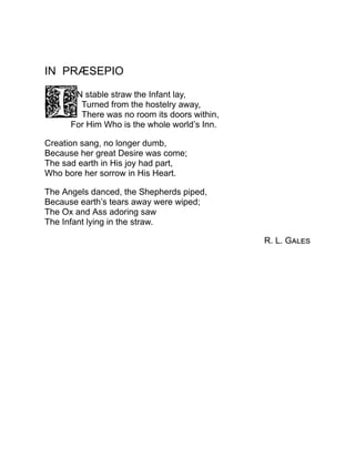 IN PRÆSEPIO
N stable straw the Infant lay,
Turned from the hostelry away,
There was no room its doors within,
For Him Who is the whole world’s Inn.
Creation sang, no longer dumb,
Because her great Desire was come;
The sad earth in His joy had part,
Who bore her sorrow in His Heart.
The Angels danced, the Shepherds piped,
Because earth’s tears away were wiped;
The Ox and Ass adoring saw
The Infant lying in the straw.
R. L. Gales
 