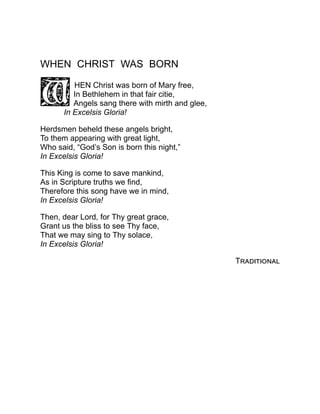 WHEN CHRIST WAS BORN
HEN Christ was born of Mary free,
In Bethlehem in that fair citie,
Angels sang there with mirth and glee,
In Excelsis Gloria!
Herdsmen beheld these angels bright,
To them appearing with great light,
Who said, “God’s Son is born this night,”
In Excelsis Gloria!
This King is come to save mankind,
As in Scripture truths we find,
Therefore this song have we in mind,
In Excelsis Gloria!
Then, dear Lord, for Thy great grace,
Grant us the bliss to see Thy face,
That we may sing to Thy solace,
In Excelsis Gloria!
Traditional
 