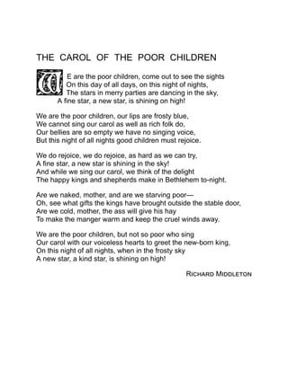 THE CAROL OF THE POOR CHILDREN
E are the poor children, come out to see the sights
On this day of all days, on this night of nights,
The stars in merry parties are dancing in the sky,
A fine star, a new star, is shining on high!
We are the poor children, our lips are frosty blue,
We cannot sing our carol as well as rich folk do,
Our bellies are so empty we have no singing voice,
But this night of all nights good children must rejoice.
We do rejoice, we do rejoice, as hard as we can try,
A fine star, a new star is shining in the sky!
And while we sing our carol, we think of the delight
The happy kings and shepherds make in Bethlehem to-night.
Are we naked, mother, and are we starving poor—
Oh, see what gifts the kings have brought outside the stable door,
Are we cold, mother, the ass will give his hay
To make the manger warm and keep the cruel winds away.
We are the poor children, but not so poor who sing
Our carol with our voiceless hearts to greet the new-born king,
On this night of all nights, when in the frosty sky
A new star, a kind star, is shining on high!
Richard Middleton
 