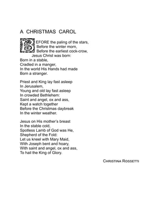 A CHRISTMAS CAROL
EFORE the paling of the stars,
Before the winter morn,
Before the earliest cock-crow,
Jesus Christ was born:
Born in a stable,
Cradled in a manger,
In the world His Hands had made
Born a stranger.
Priest and King lay fast asleep
In Jerusalem,
Young and old lay fast asleep
In crowded Bethlehem:
Saint and angel, ox and ass,
Kept a watch together
Before the Christmas daybreak
In the winter weather.
Jesus on His mother’s breast
In the stable cold,
Spotless Lamb of God was He,
Shepherd of the Fold:
Let us kneel with Mary Maid,
With Joseph bent and hoary,
With saint and angel, ox and ass,
To hail the King of Glory.
Christina Rossetti
 