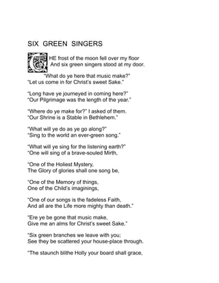 SIX GREEN SINGERS
HE frost of the moon fell over my floor
And six green singers stood at my door.
“What do ye here that music make?”
“Let us come in for Christ’s sweet Sake.”
“Long have ye journeyed in coming here?”
“Our Pilgrimage was the length of the year.”
“Where do ye make for?” I asked of them.
“Our Shrine is a Stable in Bethlehem.”
“What will ye do as ye go along?”
“Sing to the world an ever-green song.”
“What will ye sing for the listening earth?”
“One will sing of a brave-souled Mirth,
“One of the Holiest Mystery,
The Glory of glories shall one song be,
“One of the Memory of things,
One of the Child’s imaginings,
“One of our songs is the fadeless Faith,
And all are the Life more mighty than death.”
“Ere ye be gone that music make,
Give me an alms for Christ’s sweet Sake.”
“Six green branches we leave with you;
See they be scattered your house-place through.
“The staunch blithe Holly your board shall grace,
 
