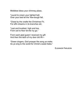 Mistletoe bless your chimney place,
“Laurel to crown your lighted hall,
Over your bed let the Yew-bough fall,
“Close by the cradle the Christmas Fir,
For elfin dreams in its branches stir,
“Last and loveliest, high and low,
From ceil to floor let the Ivy go.”
From each glad guest I received my gift
And then the latch of my door did lift—
“Green singers, God prosper the song ye make
As ye sing to the world for Christ’s sweet Sake.”
Eleanor Farjeon
 