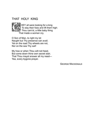 THAT HOLY KING
HEY all were looking for a king
To slay their foes and lift them high:
Thou cam’st, a little baby thing
That made a woman cry.
O Son of Man, to right my lot
Naught but Thy presence can avail;
Yet on the road Thy wheels are not,
Nor on the sea Thy sail!
My how or when Thou wilt not heed,
But come down thine own secret stair,
That Thou mayst answer all my need—
Yea, every bygone prayer.
George Macdonald
 