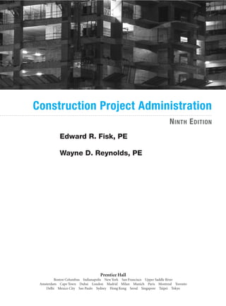 Prentice Hall
Boston Columbus Indianapolis New York San Francisco Upper Saddle River
Amsterdam Cape Town Dubai London Madrid Milan Munich Paris Montreal Toronto
Delhi Mexico City Sao Paulo Sydney Hong Kong Seoul Singapore Taipei Tokyo
NINTH EDITION
Edward R. Fisk, PE
Wayne D. Reynolds, PE
Construction Project Administration
 