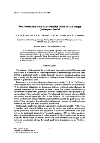 JOURNAL OF MAGNETIC RESONANCE 71,62-14 (1987)
Two-DimensionalSolid-StateNutation NMR of Half-Integer
Quadrupolar Nuclei
A. P. M. KENTGENS, J. J. M. LEMMENS, F. M. M. GEURTS, AND W. S. VEEMAN
Department of Molecular Spectroscopy, Faculty of Science, University of Nijmegen, Toernooiveld,
6525 ED Nijmegen, The Netherlands
Received May 13, 1986; revised July 11, 1986
The two-dimensional solid-state nut&ion NMR experiment for the determination of
quadrupole parameters, asintroduced by Samoson and Lippmaa is evaluated. A complete
series of spectra (for spin Z = f, i, f, and p) resulting from density-matrix calculations is
presented, and some experimental aspectsof the method am discussed.Finally applications
of the method to *‘Al (I = 3) in spodumene and to 45Sc(Z = i) in Sc2(SO& are shown.
Q 1987 Academic Pres, Inc.
INTRODUCTION
The majority of elements’ in the periodic table have nuclei with half-integer quad-
rupole spins. It is therefore not surprising that there is interest in high-resolution NMR
spectra of quadrupole nuclei in solids. Especially the recent studies of zeolites, clays,
and ceramics have focused attention on obtaining structural information from NMR
spectra of quadrupolar spins.
In comparison to nuclear spins with spin quantum number I = 1, the NMR spectra
of quadrupolar spins contain two new features: ( 1)several transitions are possible and
(2) the transition frequencies are determined not only by the interaction between the
magnetic moment of the nucleus and the static external field but also by the interaction
between the nuclear electric quadrupole moment and the electric field gradient of the
surroundings of the particular nucleus. The chemical information which an NMR
spectrum of a quadrupolar spin offers is not limited to the chemical-shift data, but
such a spectrum can also provide the parameters that describe the quadrupolar inter-
action. These parameters depend on the local symmetry around the nucleus in con-
sideration and thus give direct structural information.
Traditionally, quadrupole interaction parameters can be determined by NQR. There
is usually a small magnetic field or none, and the nuclear spin levels are split mainly
by the quadrupole interaction. The frequencies of the transitions between these levels
provide the quadrupole parameters. The disadvantages of NQR are its low sensitivity
when the quadrupole interaction is rather small (0- 10 MHz) and the wide frequency
range one has to search for possible resonances. Both of these disadvantages can be
overcome in principle, at least for small quadrupole interactions, in an NMR ex-
periment.
0022-2364187 $3.00
Copyrishl8 1987 by Academic F’ms, Inc.
AU rights of reprcduction in any form -ed.
62
 