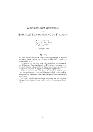Διαφοροποιημένη Διδασκαλία
στα
Μαθηματικά Προσανατολισμού της Γ΄ Λυκείου
Ν.Σ. Μαυρογιάννης
Μαθηματικός, (MSc, PhD)
Σύμβουλος Α΄ ΙΕΠ
6 Οκτωβρίου 2019
Περίληψη
Το παρόν κείμενο αποτελεί τη βάση για ομώνυμη εισήγηση σε Ημερίδα
του Παραρτήματος Βοιωτίας της Ελληνικής Μαθηματικής Εταιρείας την
6η Οκτωβρίου 2017.
Αντικείμενο της εισήγησης είναι η διαφοροποίηση της διδασκαλίας
στα Μαθηματικά Προσανατολισμού της Γ΄ Λυκείου. Αποσκοπεί στην
ανάπτυξη σκέψεων για εμπλοκή όσο γίνεται περισσότερων μαθητών στα
Μαθηματικά ακόμα και σε περιβάλλον πίεσης από τις εξετάσεις.
Η βασική ιδέα που διέπει την εισήγηση είναι ότι με μια κατάλληλη επι-
λογή διαφοροποιημένου υλικού και καθηκόντων μπορεί να μεγιστοποιη-
θεί η συμμετοχή, να καμφθεί η παραίτηση και να επιτευχθεί ένα καλλίτερο
αποτέλεσμα.
Οι απόψεις που διατυπώνονται είναι προσωπικές και δεν αποτελούν
επίσημες θέσεις ή κατευθύνσεις του Ινστιτούτου Εκπαιδευτικής Πολιτι-
κής.
1
 