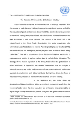 The United Nations Economic and Financial Committee
The Republic of Guinea on the Globalization of Labour
Labour markets around the world have become increasingly integrated. With
the removal of trade barriers, it allowed markets to expand and become unified for
the circulation of goods and services. Since the 1940s, after the General Agreement
on Tarrif and Trade (GATT) was created, the nations of the world benefited from the
open economies of their trade partners. The creation of the GAAT led to the
establishment of the World Trade Organization, the global organization who
administers rules of trade between nations. According to Stiglitz and Charlton (2005),
“the world of trade has averaged 6 percent per year, twice as fast as output during
1980-2000.”1
This will in turn cause a huge shift in the influence and control of
macroeconomic policies in various nations due to markets being integrated. The
ideology of free market capitalism is the driving force behind the globalization of
world economies. A significant and evident development due to changes in
economic thinking and policy implementations is the government and businesses’
approach to employment and labour conducts. During these times, the focus of
macroeconomic policies is to maintain low fiscal deficits and price stability.2
In this neoliberal era, the public views the
globalization of labour in different lights; on one hand, consumers benefit from the
freedom of trade; but on the other hand, they are at the same time concerned by its
impact on job security and workers’ policies. Many fear that globalization will worsen
1
Stiglitz, Joseph E. And Andrew Charlton. 2005. Fair Trade for All: How Trade can Promote Development.
Oxford: Oxford University Press, pp. 315.
2
Jaumotte, Florence and Irina Tytell. How has the Globalization of Labour affected the Labour Income Share in
Advance Countries? International Monetary Fund. 2007. Web. January 2, 2015.
 