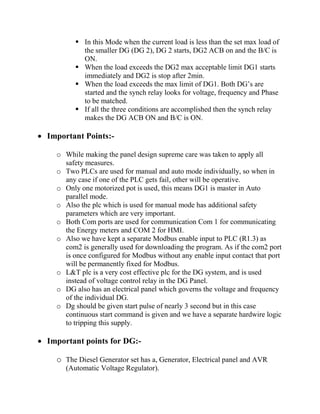  In this Mode when the current load is less than the set max load of
the smaller DG (DG 2), DG 2 starts, DG2 ACB on and the B/C is
ON.
 When the load exceeds the DG2 max acceptable limit DG1 starts
immediately and DG2 is stop after 2min.
 When the load exceeds the max limit of DG1. Both DG’s are
started and the synch relay looks for voltage, frequency and Phase
to be matched.
 If all the three conditions are accomplished then the synch relay
makes the DG ACB ON and B/C is ON.
 Important Points:-
o While making the panel design supreme care was taken to apply all
safety measures.
o Two PLCs are used for manual and auto mode individually, so when in
any case if one of the PLC gets fail, other will be operative.
o Only one motorized pot is used, this means DG1 is master in Auto
parallel mode.
o Also the plc which is used for manual mode has additional safety
parameters which are very important.
o Both Com ports are used for communication Com 1 for communicating
the Energy meters and COM 2 for HMI.
o Also we have kept a separate Modbus enable input to PLC (R1.3) as
com2 is generally used for downloading the program. As if the com2 port
is once configured for Modbus without any enable input contact that port
will be permanently fixed for Modbus.
o L&T plc is a very cost effective plc for the DG system, and is used
instead of voltage control relay in the DG Panel.
o DG also has an electrical panel which governs the voltage and frequency
of the individual DG.
o Dg should be given start pulse of nearly 3 second but in this case
continuous start command is given and we have a separate hardwire logic
to tripping this supply.
 Important points for DG:-
o The Diesel Generator set has a, Generator, Electrical panel and AVR
(Automatic Voltage Regulator).
 
