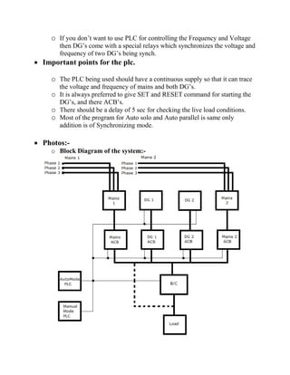 o If you don’t want to use PLC for controlling the Frequency and Voltage
then DG’s come with a special relays which synchronizes the voltage and
frequency of two DG’s being synch.
 Important points for the plc.
o The PLC being used should have a continuous supply so that it can trace
the voltage and frequency of mains and both DG’s.
o It is always preferred to give SET and RESET command for starting the
DG’s, and there ACB’s.
o There should be a delay of 5 sec for checking the live load conditions.
o Most of the program for Auto solo and Auto parallel is same only
addition is of Synchronizing mode.
 Photos:-
o Block Diagram of the system:-
 