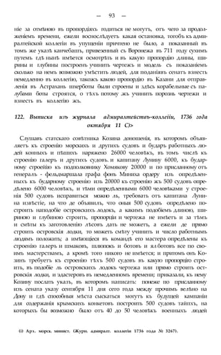 — 93 —
ніе за отмѣною въ пропордіяхъ годиться не могутъ, отъ чего за продол-
женіемъ времени, ежели воснослѣдуетъ какая остановка, тогобъ къ адми-
ралтейской коллегіи въ упущеніи причтено не было, а показанный въ
томъ же указѣ канчебашъ, привезенный съ Воронежа въ 711 году сухимъ
путемъ гдѣ нынѣ имѣется осмотрѣть и въ какую пропордію длины, ши-
рины и глубины построенъ учинить чертежъ и модель съ показаніемъ
сколько на немъ возможно умѣстить людей, для поданіявъ сенатъ взнесть
немедленно въ коллегію, такожъ какою пропордію въ Казани для отправ-
ленія въ Астрахань шхерботы были строены и здѣсь корабельные съ па-
лубами боты строятся, о тѣхъ потому .жъ учинить порознь чертежи и
взнесть въ коллегію жъ.
122. Выписка изъ журнала адмиралтействъ-коллеііи, 1736 года
октября 11 С)>
Слушавъ статскаго совѣтника Козина доношенія, въ которомъ объяв-
ляетъ къ строенію морскихъ и другихъ судовъ и бударъ работныхъ лю-
дей конныхъ и пѣшихъ наряжено 26000 человѣкъ, въ томъ числѣ къ
строенію галеръ и другихъ судовъ. и капитану Лунину 6000, къ будар-
ному строейію къ подполковнику Хомякову 20000 и по присланному отъ
генералъ - фельдмаршала графа фонъ Миниха ордеру изъ опредѣлен-
ныхъ къ бударному строенію изъ 20000 къ строенію жъ 500 судовъ опре-
дѣлено 6000 человѣкъ, и тѣми опредѣленными 6000 человѣками у строе-
нія 500 судовъ исправиться можно ль, требовать отъ капитана Луни-
на извѣстіе, на что де объявилъ, что оныя 500 судовъ опредѣлено по-
строить наподобіе островскихъ лодокъ, а какимъ подобіемъ длиною, ши-
риною и глубиною строить, пропорціи и чертежа не имѣетъ и за тѣмъ
и смѣты къ заготовленію лѣсовъ дать не можетъ, а ежели де прямо
строить островскія лодки, то можетъ смѣту учинить и число работнымъ
людямъ положить; а имѣющіеся въ командѣ его мастера опредѣлены къ
строенію галеръ и шмаковъ, шлюпокъ и ботовъ и ял ботовъ все по сво-
имъ мастерствамъ, а кромѣ того никого не имѣется; и притомъ онъ Ко-
зинъ требуетъ къ строенію тѣхъ 500 судовъ въ какую пропорціго стро-
ить, въ подобіе ль островскихъ лодокъ чертежа или прямо строить ост-
ровскія лодки, и эдастеровъ въ немедленномъ времени; приказали, къ нему
Козину послать указъ, въ которомъ написать: понеже по присланному
изъ сената указу сентября 11 дня сего года между прочимъ велѣно на
Дону и гдѣ способныя мѣста сыскаться могутъ къ будущей кампаніи
для содержанія крымскихъ конкетовъ построить 500 судовъ тайпхъ, на
которыхъ бы возможно было отъ 40 до 50 человѣкъ военныхъ людей
(і) Арх. морск. минист. (Журн. адмиралт. коллегіи 1736 года № 3267).
 