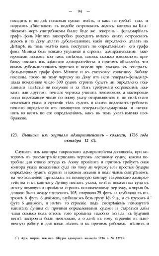 — 94 —
посадить и по двѣ полковыя пушки имѣть, и какъ на греблѣ такъ и
парусомъ дѢйствовать въ подобіе островскихъ лодокъ, которыя на Бал-
тійскомѣ морѣ употребляемы были; буде же генералъ - фельдмарійалъ
графъ фонъ Мпнихъ запотребно разсудитъ вмѣсто оныхъ островскихъ
лодокъ и на Дону дѣлать дубель-шлюпки, какія опредѣлейо дѣлать на
Днѣпрѣ, въ томъ велѣно вамъ поступать по опредѣленіямъ его графа
фонъ Миниха безъ всякаго упущенія и строить адмиралтейскими мас-
теровыми людьми, кои тамъ имѣются, такожъ сколько возможно въ при-
бавку послать изъ здѣшняго адмиралтейства и притомъ объявлейо, что
онымъ дубель-шлюпкамъ чертежи и модели при указахъ къ генералъ-
фельдмаршалу графу фонъ Миниху и къ статскому совѣтнику Зыбину
посланы, токмо по тому чертежу на Дону отъ него генералъ-фельдмар-
шала показанное число 500 судовъ строить будетъ ли опредѣлено, под-
линнаго извѣстія не получено и за тѣмъ требуемаго островскимъ лод-
камъ или друг имъ точнаго чертежа учинить невозможно, а мастеровые
люди подлежащее число по оному указу отправляются; и по силѣ онаго
«енатскаго указа о строеніи тѣхъ судовъ и какихъ подлежитъ требовать
точнаго опредѣленія отъ помянутаго генералъ-фельдмаршала и испол-
нять во всемъ по его ѳпредѣленіямъ, какъ въ томъ указѣ именно изо-
бражено.
123. Выписка изъ журнала адмиралтействъ - коллегги, 1736 года
октября 12 С).
Слушавъ изъ конторы тавровсваго адмиралтейства доношенія, при ко-
торомъ въ разсмотрѣніе присланъ чертежъ ластовому судну, каковы по-
требны для отвоза оттуда къ Азову провіанта и притомъ требуетъ оная
контора указа показанныя суда по тому ли чертежу или простыя будары
опредѣлено будетъ строить и какими людьми и подъ чьимъ смотрѣніемъ,
на что коллегіею приказали, въ помянутую контору тавровскаго адмирал-
тейства и къ капитану Лунину послать указы, велѣть показанныя суда къ
отвозу помянутаго провіанта строить по означенному чертежу, которыя бъ
длиною были между штевеновъ 105, шириною 25 футъ и глубиною въ ин-
трюмѣ 6 футъ 6 дюймовъ, глубины жъ безъ грузу 1ф. 9 д., а съ грузомъ 4 '
фута 6 дюймовъ, и имѣть то строеніе подъ смотрѣніемъ помянутаго
капитана Лунина съ прочими определенными судами и стараться дабы
чшыя сколько подъ отвозъ того провіанта надобно кончая къ будущей
веснѣ построены были неотложно, а о дачѣ къ тому строенію въ плот-
ничную работу и для возки лѣсовъ и къ прочпмъ работамъ пѣшихъ и
с1
) Арх. морск. мин нет. (Журн. адмиралт. коллегін 1736 г. № 3279).
 