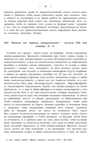 — 95 —
конныхъ работныхъ людей въ правительствующій сенатъ взнесть доно-
шеніе и требовать чтобъ оныхъ работныхъ людей, какъ конныхъ такъ
и пѣшихъ въ плотничную и въ прочія работы по требованіямъ капита-
на Лунина повелѣно было давать изъ тамошнихъ обывателей безъ за-
держанія, чтобъ въ строеніи тѣхъ судовъ къ будущей веснѣ упущенія
и отъ того во отправленіи провіанта остановки приключиться не могло;
и о томъ бы изъ правительствующаго сената опредѣлено было указомъ
къ статскому совѣтнику Козину,
124:- Выписка изъ журнала адмиралтейств* - коллегги, 1736 года
октября 13 (1).
Слушавъ изъ правит, сената указа, по которому велѣно показанныя
контръ-адмираломъ Бредалемъ имѣющіяся при Азовѣ старыя галеры и
вайки ветхія, кому адмиралтейская коллегія заблагоразсудитъ осмотрѣть и
освидѣтельствовать и буде по свидѣтельству всеконечно къ мореплаванію
неудобны- и починить весьма невозможно, товелѣть тѣ галеры и кайки
разломать т годный лѣсъ употребить на дѣло мелкихъ судовъ, какія
по усмотрѣнію той коллегіи и тамошнихъ командировъ будутъ потребны;
а понеже по прежде посланному сентября отъ 25 дня пзъ воллегіи въ
нему вонтръ-адмиралу Бредалю указу велѣно показанныя галеры и найни
вновь освидѣтельствовать, а ежели онъ отъ Азойа во отбытіи, то у того
свидѣтельства быть кому заблагоразсудитъ морскимъ оберъ-офицерамъ
съ подмастерьемъ Харламовымъ; будеже онъ контръ-адмиралъ въ Азовѣ
обрѣтается, то и ему съ оберъ-офицеры и со онымъ подмастерьемъ у того
свидетельства быть и по тому свидетельству, которыя подлежатъ почи-
нить, такожъ буде на водѣ тою починкою исправить невозможно, тѣ свести
въ удобнѣйшія мѣста* съ общаго разсужденія съ обрѣтающимся при
Азовѣ главнымъ командиромъ генераломъ Левашевымъ; чтобы оныя
мѣста къ вытаскиванію на берегъ починкѣ способны и безопасны были
и исправить оныя надлежащею починкою безъ всякаго упущенія,
дабы къ будущей веснѣ во всемъ въ готовности быть могли
безъ всякаго отлагательствам райны на новыхъ галерахъ вновь дѣлать
по надлежащей пропорціи и чтобъ потомужъ къ будущей веснѣ были
въ готовности, и о прочемъ какъ по тому указу велѣно, точію по оному
указу исполнено ль, извѣстія не получено, чего ради по оному сенатскому
указу коллегіею приказали: къ нему вонтръ-адмиралу Бредалю послать
указъ, велѣть по тому сенатскому н по посланному отъ коллегіи ука-
замъ показанныя галеры и кайки освидѣтетьствовать и буде по свидѣ-
(') Арх. морск. минист. (Журн. адмиралт. коліегіи 1736 г. J& 3288).
 