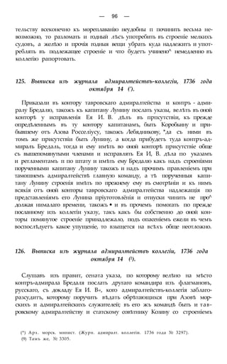 — 96 —
тельству всеконечно къ мореплаванію неудобны п починить весьма не-
возможно, то разломать и годный лѣсъ употребить въ строеніе мелкихъ
судовъ, а желѣзо и прочія годныя вещи убрать куда надлежитъ и упот-
реблять въ подлежащее строеніе и что будетъ учинено^ немедленно въ
коллегію рапортовать.
125. Выписка изъ журнала адмиралтействъ-коллегіи, 1736 года
октября 14 (').
Приказали въ контору тавровскаго адмиралтейства и контръ - адми-
ралу Бредалю, такожъ къ капитану Лунину послать указы, велѣть въ оной
конторѣ у исправленія Ея И. В. дѣлъ въ прпсутствіи, къ прежде
опредѣленнымъ въ ту контору капитанамъ, быть Коробьину и при-
бывшему отъ Азова Росселіусу, такожъ Лебядникову, *да съ ними въ
томъ же присутствіи быть Лунину, а когда прибудетъ туда контръ-ад-
миралъ Бредаль, тогда и ему имѣть во оной конторѣ присутствіе обще
съ вышепомянутыми членами и исправлять Ея И, В. дѣла по указамъ
и регламентамъ п по штату и имѣть ему Бредалю какъ надъ строеніями
порученными капитану Лунину такожъ и надъ прочимъ правленіемъ при
тамошнемъ адмиралтействѣ главную команду, а тѣ порученныя капи-
тану Лунину строенія имѣть по прежнему ему въ смотрѣніи и къ нимъ
всякія отъ оной конторы тавровскаго адмиралтейства надлежащія по
представленіямъ его Лунина пріуготовлёнія и отиуски чинить не про^
должая нималаго времени, такожъ • и въ прочемъ помогать по прежде
посланному изъ коллегіи указу, такъ какъ бы собственно до оной кон-
торы помянутое строеніе принадлежало, подъ опасеніемъ ежели въ чемъ
воспослѣдуетъ какое упущеніе, то взыщется на всѣхъ обще неотложно.
126. Выписка изъ журнала адмиралтействъ коллегіи, 1736 года
октября 14 (2).
Слушавъ изъ правит, сената указа, по которому велѣно на мѣсто
контръ-адмирала Бредаля послать другаго командира изъ флагмановъ,
русскаго, съ докладу Ея И. В«, кого адмиралтействъ-коллегія заблаго-
разсудитъ, которому поручить вѣдать обрѣтающихся при Азовѣ мор-
скихъ и адмиралтейскихъ служителей; въ его жъ командѣ быть и тав-
ровскому адмиралтейству и статскому совѣтнику Козину со строеніемъ
(*) Арх. морск. минист. (Журн. адмиралт. коллегіи. 1736 года № 3297).
(9) Тамъ же, № 3305.
 