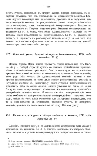 — 97 —
всѣхъ судовъ, приказали: въ правит, сенатъ взнесть доношеніе, въ ко-
торомъ объявить, что объ отнравленіи на мѣсто контръ-адмирала Бре-
даля другаго командира изъ флагмановъ, русскаго, и о порученіи ему
вышепомянутой команды съ разсужденіемъ сената адмиралтействъ-кол-
легія согласуется, токмо вышепомянутый контръ-адмиралъ Бредаль на
мѣсто бывшаго въ Тавровѣ вице-адмирала Змаевича командированъ по
именному Ея И. В. указу, чего ради адмиралтействъ - коллегія въ ту4
посылку инаго представить за вышепомянутымъ Ея И. В. указомъ не
можетъ, а принесть въ разсмотрѣніе правит, сенату, а для того кто
именно гдѣ имѣются флагманы взнесть о томъ въ правительствующій
сенатъ при томъ доношеніи реестръ.
127. Именной указъ, данный адмиралтействъ-коллегги, 1736 года
октября 20 (').
Понеже служба Наша весьма требуетъ, чтобы повелѣнное отъ Насъ
на Дону и Днѣпрѣ строеніе судовъ со всякимъ крайнѣйшимъ прилежа-
ніемъ и посиѣшеніемъ произведено было и оныя суда къ надлежащему
времени безъ всякой остановки и замедленія въ готовность быть могли бъ;
того ради Мы черезъ сіе адмиралтейской коллегіи именно и на-
крѣпко подтверждаемъ въ томъ дѣлѣ всякое ревностнѣйшее радѣніе и.
неусыпное стараніе къ наилучшему онаго строенія поспѣшествованіго
прилагать, дабы въ ономъ отнюдь -ничего упущено не было, но оныя
бъ суда, какъ вышеупомянуто всеконечно къ надлежащему времени" къ
употребленію поспѣть могли. И понеже сіе дѣло адмиралтейской кол-
легіи особливо съ найприлежнѣйшими подтвержденіями поручено, того
ради, ежели въ томъ какія остановки или замедленія происходятъ, все
то на оной коллегіи съ истязаніемъ взыскано будетъ. И адмиралт.
коллегіи учинить въ томъ неотмѣнно по сему Нашему указу.
•
128. Выписка изъ журнала адмиралтействъ - коллегги, 1736 года
октября 23 (2).
Слушавъ именнаго Ея И. В за додпи саніемъ собственной руки указа (3)
приказали, въ кабинетъ Ёя И. В. взнесть доношеніе, въ которомъ объя-
вить, понеже о строеніи помянутыхъ,судовъ по присланнымъизъ сената
(! ) Арх. морск. минист. (ВЫООЧАИШ. повелѣнія 1736 г.).
(а) Арх. морск. минист. (Журн. адмиралт. коллегіи 1736 года № 3436).
(3) См. выше № 127.
5
 