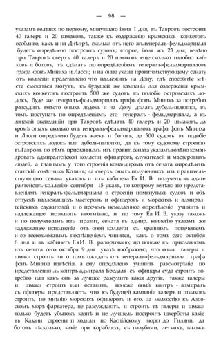 — 98 —
указамъ велѣно: по первому, минувшаго іюля I дня, въ Тавровѣ построить
40 галеръ и 20 шмаковъ, также къ содержанію крымскихъ конкетовъ
особливо, какъ и на Днѣпрѣ, сколько отъ него жъ генералъ-фельдмаршала
будетъ опредѣлено построить судовъ; второе, іюля жъ 23 дня, велѣно
при Тавровѣ сверхъ 40 галеръ и 20 шмаковъ еще сколько надобно кай-
ковъ и ботовъ, тѣ сдѣлать по опредѣленіямъ генералъ-фельдмаршаловъ
графа фонъ Миниха и Ласси; и на оные указы правительствующему сенату
отъ коллегіи представлено что надлежитъ на Дону, гдѣ способнѣе мѣ-
ста сыскаться могутъ, къ будущей же кампанід для содержанія крым-
скихъ конкетовъ построить 500 же судовъ въ подобіе островскихъ ло-
докъ, буде же генералъ-фельдмаршалъ графъ фонъ Минихъ за потребно
разсудитъ вмѣсто оныхъ лодокъ и на Дону дѣлать дубель-шлюпки, въ
томъ поступать по опредѣленіямъ его генералъ - фельдмаршала, а къ
донской экспедиціи при Тавровѣ сдѣлать 40 галеръ и 20 шмаковъ, да
кромѣ оныхъ сколько отъ генералъ-фельдмаршаловъ графа фонъ Миниха
и Ласси опредѣлено будетъ каекъ и ботовъ, да 500 судовъ въ подобіе
островскихъ лодокъ или дубель-шлюпки, да къ тому судовому строенію
въТавровъ по тѣмъ присланнымъ изъ правит, сената указамъ велѣно коман-
дровать адмиралтейской коллегіи офицеровъ, служителей и мастеровыхъ
людей, а главнымъ у того строенія командиромъ отъ сената опредѣленъ
статскій совѣтникъ Козинъ; да сверхь оныхъ полученныхъ изъ правитель-
ствующаго сената указовъ и изъ кабинета Ея И. В. полученъ въ адми-
ралтействъ-коллегію сентября 15 указъ, по которому велѣно по нредста-
вленіямъ генералъ-фельдмаршала о строеніи помянутыхъ судовъ и объ
отпускѣ надлежащихъ мастеровъ и офицеровъ и морскихъ и адмирал-
тейскихъ служителей и о прочемъ немедленное опредѣленіе учинить и
надлежащее исполнять неотмѣнно, и по тому Ея И. В. указу такожъ
и по полученнымъ изъ правит, сената въ адмир. коллегію указамъ же
надлежащее исполненіе отъ оной коллегіи съ крайнимъ попеченіемъ
и со всевозможнымъ поспѣшеніемъ чинится, какъ о томъ сего октября
8 дня и въ кабинетъ ЕяИ. В. рапортовано; цо понеже въ присланномъ
изъ сената сего октября 9 дня указѣ изображено, что оныя галеры и
шмаки строить ли о томъ ожидать отъ генералъ-фельдмаршала графа
фонъ Миниха извѣстія. а ему опредѣлено учинить разсмотрѣніе по
иредставленію ль контръ-адмирала Бредаля съ офицеры суда строить по-
гребво или какъ онъ за лучшее разсудитъ какія другія, также галеры
и шмаки строить или оставить, понеже оный контръ - адмиралъ
съ офицеры представляетъ, что къ будущей кампаніи галеръ и шмаковъ
строить, по мнѣнію морскихъ офицеровъ и его, за мелкостію къ Азов-
скомъ морѣ фарватера, не разсуждаютъ, и строить тѣ галеры и шмаки
только будетъ убытокъ казпѣ и не лучшель построить шхерботы какіе
въ Казани строены п ходили по Каспійскому морю до Гилянп, да
ботовъ нѣсколько, какіе при корабляхъ, съ палубами, легкихъ, такожъ
 