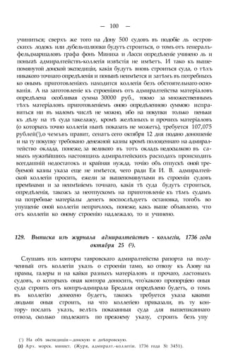 — 100 —
учиниться; сверхъ же того на Дону 500 судовъ въ подобіе ль остров-
скихъ лодокъ или дубель-шлюпки будутъ строиться, о томъ отъ генералъ-
фельдмаршаловъ графа фонъ Миниха и Ласси опредѣленіе учинено ль и
поньгаѣ адмиралтействъ-коллегія извѣстія не имѣетъ. И тако къ выше-
помянутой донской экспедиціи, какія будутъ вновь строиться суда, о тѣхъ
никакого точнаго опредѣленія и понынѣ неимѣется и затѣмъ въ потребныхъ
ко онымъ приготовленіяхъ находится коллегія безъ обстоятельнаго осно-
ванія. А на заготовленіе къ строеніямъ отъ адмиралтейства матеріаловъ
опредѣлена особливая сумма 30000 руб., токмо за множественнымъ
тѣхъ матеріаловъ приготовленіемъ оною опредѣленною суммою испра-
виться ни въ маломъ числѣ не можно, ибо на покупки только пеньки
къ дѣлу на тѣ суда такелажу, кромѣ желѣзныхъ и прочихъ матеріаловъ
(о которыхъ точно коллегія нынѣ показать не можетъ), требуется 107,075
рублей(!),о чемъвъ правит, сенатъ сего октября 12 дня подано доношеніе
и на ту покупку требовано денежной казны кромѣ полоя;еннаго на адмирал-
тейство оклада, понеже, за великого въ тотъ окладъ недосылкою въ са-
мыхъ нужнѣйшихъ настоящихь адмиралтейскихъ расходахъ происходить
всегдашній недостатокъ и крайняя нужда, точію объ отпускѣ оной тре-
буемой казны указа еще не имѣется, чего ради Ея И. В. адмиралтей-
ской коллегіи просить, ежели за вышепомянутыми въ строеніи судовъ
премѣнами и за неимѣніемъ точнаго, какія тѣ суда будутъ строиться,
опредѣленія, такожъ за неотпускомъ на приготовленіе къ тѣмъ судамъ
на потребные матеріалы денегъ воспослѣдуетъ остановка, тогобъ во
упущеніе оной коллегіи непричлось, понеже, какъ выше объявлено, что
отъ коллегіи ко оному строенію надлежало, то и учинено.
129. Выписка изъ журнала адмиралтействъ - коллегіи, 1736 года
октября 25 (2).
Слушавъ изъ конторы тавровскаго адмиралтейства рапорта на полу-
ченный отъ коллегіи указъ о строеніи тамо, ко отвозу къ Азову на
прамы, галеры и на кайки разныхъ матеріаловъ и прочаго, ластовыхъ
судовъ, о которыхъ оная контора доносить, что'какою пропорціею оныя
суда строить отъ контръ-адмирала Бредаля опредѣлено будетъ, о томъ
въ коллегію донесено будетъ, такожъ требуется указа какими
людьми оныя строить, на что коллегіею приказали, въ ту кон-
тору- послать указъ, велѣть показанныя суда для вышеписаннаго
отвоза, сколько подлежитъ по прежнему указу, строить безъ упу
(! ) На обѣ экспедиціи—донскую и днѣпровскую.
(2) Арх. морск. минист. (Журя, адмиралт.-коллегіи. 1736 года № 3451).
 
