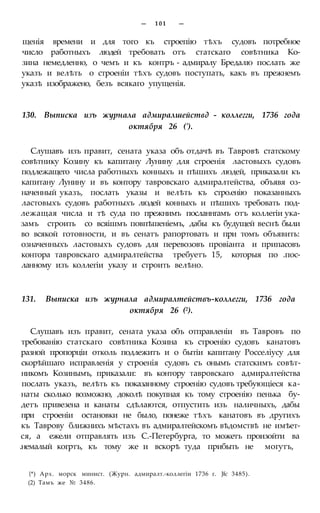— 101 —
щенія времени и для того къ строепію тѣхъ судовъ потребное
число работныхъ людей требовать отъ статскаго совѣтника Ко-
зина немедленно, о чемъ и къ контръ - адмиралу Бредалю послать же
указъ и велѣть о строеніи тѣхъ судовъ поступать, какъ въ прежнемъ
указѣ изображено, безъ всякаго упущенія.
130. Выписка изъ журнала адмиралшействд - коллегги, 1736 года
октября 26 (').
Слушавъ изъ правит, сената указа объ отдачѣ въ Тавровѣ статскому
совѣтнику Козину къ капитану Лунину для строенія ластовыхъ судовъ
подлежащего числа работныхъ конныхъ и пѣшихъ людей, приказали къ
капитану Лунину и въ контору тавровскаго адмиралтейства, объявя оз-
наченный указъ, послать указы и велѣть къ стро.енію показанныхъ
ластовыхъ судовъ работныхъ людей конныхъ и пѣшихъ требовать под-
лежащая числа и тѣ суда по прежнимъ посланнгамъ отъ коллегіи ука-
замъ строить со всяішмъ повпѣшеніемъ, дабы къ будущей веснѣ были
во всякой готовности, и въ сенатъ рапортовать и при томъ объявить:
означенныхъ ластовыхъ судовъ для перевозовъ провіанта и припасовъ
контора тавровскаго адмиралтейства требуетъ 15, которыя по .пос-
ланному изъ коллегіи указу и строить велѣно.
131. Выписка изъ журнала адмиралтействъ-коллегги, 1736 года
октября 26 (2).
Слушавъ изъ правит, сената указа объ отправленіи въ Тавровъ по
требованію статскаго совѣтника Козина къ строенію судовъ канатовъ
разной пропорціи отколь подлежитъ и о бытіи капитану Росселіусу для
скорѣйшаго исправленія у строенія судовъ съ онымъ статскимъ совѣт-
никомъ Козинымъ, приказали: въ контору тавровскаго адмиралтейства
послать указъ, велѣть къ показанному строенію судовъ требующіеся ка-
наты сколько возможно, доколѣ покупная къ тому строенію пенька бу-
детъ привезена и канаты сдѣлаются, отпустить изъ наличныхъ, дабы
при строеніи остановки не было, понеже тѣхъ канатовъ въ другихъ
къ Таврову ближнихъ мѣстахъ въ адмиралтейскомъ вѣдомствѣ не имѣет-
ся, а ежели отправлять изъ С.-Петербурга, то можетъ произойти ва
.немалый когртъ, къ тому же и вскорѣ туда прибыть не могутъ,
{*) Арх. морск минист. (Журн. адмиралт.-коллегіи 1736 г. Jfc 3485).
(2) Тамъ же № 3486.
 