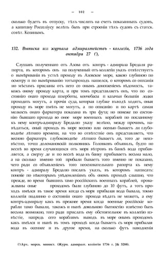 — 1 0 2 —
сколько будетъ въ отпуску, тѣхъ числить на счетъ показанныхъ судовъ,
а капитану Росселіусу велѣть быть при строеніи тѣхъ судовъ съ статск.
совѣт. Козинымъ.
132. Выписка изз журнала адмиралтействъ - коллегіи, 1736 года
октября 27 ('),
Слушавъ полученнаго отъ Азова отъ контръ - адмирала Бредаля ра-
порта, въ которомъ онъ на полученный отъ коллегіи указъ отвѣтствуетъ
о вымѣриваніи въ устьѣ проходу въ Азовское море, какою глубиною по
осмотру п по вымѣриванію тотъпроходъ нашелся, о которомъ со опгсанія
ио мѣстамъ присланы отъ него со онымъ доногаеніемъ вѣдомость, та-
кожъ оному проходу карта, и при томъ представляетъ онъ, что по со-
стояніго онаго прохода шхерботы, кончебасы п казачьи болыпія лодки
проходить могутъ, а прочія суда, которыя глубже въводѣ ходятъ, оныя
проходу въ море пмѣть не могутъ, а по описанію и по картѣ самая
мелкость онаго фарватера показана въ три фута; но понеже по состоя-
нію бывшаго прохода во оное море военныхъ кораблей по посланному
къ нему контръ-адмиралу Бредалю указу велѣно, между прочимъ, на-
вѣдаться, оный проходъ въ море весною или осенью бываетъ ли глубо-
воднѣе лѣтняго времени, на что во отвѣтствіе онъ представляетъ, что
весною фарватеръ глубоководнѣе лѣтняго бываетъ ли, того де неиз-
вѣстно, точш доломановскій полковникъ Головковъ объявилъ, будто но
веснѣ во время случающихся отъ моря вѣтровъ въ банкѣ вода прибав-
ляется, а сверху де и по веснѣ вода въ банку прибываетъ весьма мало,
а на сколько именно той прибыли бываетъ того именно не показано,
чего ради со объявленіемъ того неосновательнаго рапорта къ нему
контръ - адмиралу Бредалю послать указъ, въ которомъ написать:
понеяіе по нѣкоторымъ увѣдомленіямъ объ ономъ проходѣ слышно, что
прежде, во время бывшихъ тамо россійскихъ военныхъ кораблей, нрова-
жлваны оные проходомъ были глубиною до 10 футъ, а тотъ про-
ходъ имѣлся въ такое время когда съ моря прибылая вода бывала, токмо
коллегія подлинно о состояніи онаго прохода вѣдать не можетъ, а ему
контръ-адмиралу какъ въ прежнее время когда военные россійскіе ко-
рабли тамо бывали, такожъ и нынѣ довольною бытностію извѣстно быть
весьма возможно, того ради прислать ему обстоятельное въ коллегію из-
вѣстіе, напредь сего кораблямъ выводъ въ море онымъ проходомъ
какъ имѣлся и нынѣ въ томъ проходѣ когда бываетъ съ моря прибылая
вода въ осеннее и въ другое время, на сколько футъ наводненія
(') Арх. морск. минист. (Журн. адмиралт. коліегіи 1736 г. J& 3288).
 