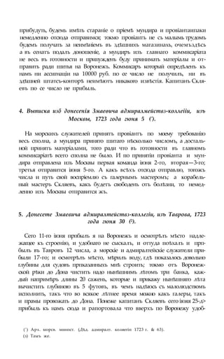 прибудуть, будемь имѣть стараніе о пріемѣ мундира и провіантаипаки
немедленно отсюда отправимся; токмо провіантъ не съ малымь трудомъ
будемъ получать за неимѣніемъ въ здѣшнихъ магазинахь, очемъздѣсь
а въ сенатъ подалъ доношеніе, а мундиръ изъ главнаго коммисаріата
не весь въ готовности и припужденъ буду принимать матеріалы и от-
править ради шитья на Воронежъ. Коммисаръ который опредѣленъ къ
намъ ни ассигнаціи на 10000 руб. по се число не получилъ, ни въ
здѣшней штатсъ-конторѣ неимѣютъ никакого извѣстія. Капитанъ Скля-
евъ по се число не прибыль.
4. Выписка изб донесенія Змаеѳича адмиралмействз-коллеііи, изъ
Москвы, 1723 года гюня 5 (').
На морскихъ служителей принятъ провіантъ по моему требованію
весь сполна, а мундира принято шитаго нѣсколько числомъ, а досталь-
ной принятъ матеріалами, того ради что въ готовности въ главномъ
коммисаріатѣ всего сполна не было. И по принятіи провіанта и мун-
дира отправлена изъ Москвы первая команда іюня 2-го, вторая—3-го;
третья отправится іюня 5-го. А какъ всѣхъ отсюда отправлю, тогожъ
числа и путь свой воспріемлю съ галернымъ мастеромъ; а корабель-
ный мастеръ Скляевъ, какъ будетъ свободенъ отъ болѣзни, то немед-
ленно изъ Москвы отправится жъ.
5. Донесете Змаевича адмиралтействз-коллегіи, изъ Таврова, 1723
года гюня 30 (2).
Сего 11-го іюня прпбылъ я на Воронежъ и осмотрѣлъ мѣсто надле-
жащее къ строенію, и удобнаго не сыскалъ, и оттуда поѣхалъ и прп-
былъ въ Тавровъ 12 числа, а морскіе и адмиралтейскіе служители при-
были 17-го; и осмотрѣлъ мѣсто, мѣрилъ воду, гдѣ показалось довольно
глубины для судовъ прпказанныхъ мнѣ строить; токмо отъ Воронеж-
ской рѣки до Дона чистить надо нынѣшнимъ лѣтомъ три банка, каж-
дый напримѣръ длины 20 сажень, которые и прикажу нынѣшняго лѣта
вычистить глубиною въ 5 футовъ, въ чемъ надѣюсь съ малолюдствомъ
исполнить, такъ что во всякое лѣтнее время можно какъ галеры, такъ
и прамы провожать до Дона. Понеже капитанъ Скляевъ сего іюяя 25-д>
прибыль къ намъ сюда и рапортовала что вверхъ по Воронежу удоб-
(') Арх. морсв. минпст. (Дѣд. адмиралт. коляегіп 1723 г. & 63).
(з) Таыъ же.
 