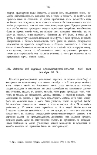 — 103 —
сверхъ ординарной воды бываетъ, а ежели безъ подлиннаго вновь ос-
мотра отвѣтствовать въ коллегію онъ о томъ не можетъ, то велѣть оный
проходъ паки въ состояніи во время прибылыхъ водъ осмотрѣть кому
за благо онъ разсудитъ, и о томъ съ яснымъ обстоятельствомъ въ кол-
легію рапортовать; что же отъ него контръ-адмирала Бредаля рапорто-
в а в якобы онымъ проходомъ могутъ проходить шхерботы, корабельные
боты и прочія мелкія суда, но понеже какъ извѣстно коллегіи. что въ
ходу съ грузомъ оные шхерботы бываютъ до 4*/2 футъ, а боты до 5
футъ, а фарватеру мелкость показана до 3 футъ, и тако проходъ и онымъ
шхерботамъ и ботамъ безнадеженъ, того ради въ какомъ разсужденіи
надежность въ проходѣ шхерботамъ и ботамъ полагаютъ, о томъ въ
коллегію со обстоятельствомъ же прислать извѣстіе чрезъ первую почту,
а въ правит, сенатъ со объявленіемъ онаго полученнаго рапорта и
какое еще опредѣленіе отъ коллегіи учинено о томъ рапортовать и съ
присланной карты подать копію.
133. Выписка изб журнала адмиралтействб-коллегги, 1736 года
октября 28 (!).
Коллегія разсматривали учиненные чертежи и модели кончебасу, о
которомъ по присланному изъ сената октября отъ 9 дня указу велѣно:
какъ можетъ оный въ Азовскомъ морѣ ходъ имѣть и по скольку
людей посадить и надлежитъ ли оные кончебасы по тамошнему состоя-
нію строить, подать въ сенатъ мнѣніе, чего ради приказали тотъ чер-
тежъ и модель со описаніемъ длины, ширины и глубины взнесть при
доношеніи въ сенатъ и при томъ представить мнѣніе, хотя оный конче-
басъ по мелкости воды и могъ быть удобенъ, токмо въ греблѣ болѣе
24 человѣкъ посадить не можно, а хотя и сверхъ тѣхъ 24 человѣкъ
умѣстить до 15 можно, точію провіанта на тѣхъ людей болѣе какъ на
2 недѣли положить невозможно и то по нуждѣ, и о томъ отъ коллегіи
представить въ высокое разсужденіе правительствующему сенату, а о
строеніи судовъ по преждеподанному доношенію отъ коллегіи просить
точнаго указа, дабы въ заготовности лѣсовъ и припасовъ за показан-
ными отмѣнами не могло учиниться какого замедленія и остановки п
тогобъ коллегіи не причтено было въ ненсиравленіе.
(') Арх. морск. минист. (Журн. адмиралт. коліегіи 1736 г. J& 3288).
 