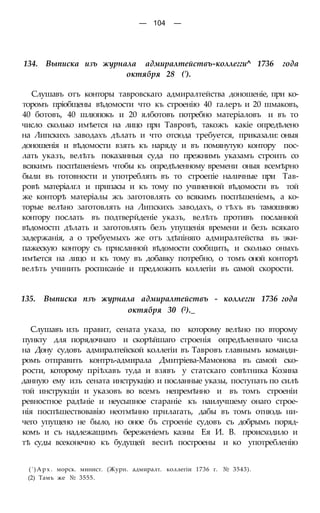 — 104 —
134. Выписка изъ журнала адмиралтействъ-коллегги^ 1736 года
октября 28 (').
Слушавъ отъ конторы тавровскаго адмиралтейства доношеніе, при ко-
торомъ пріобщены вѣдомости что къ строенію 40 галеръ и 20 шмаковъ,
40 ботовъ, 40 шлюпокъ и 20 ялботовъ потребно матеріаловъ и въ то
число сколько имѣется на лицо при Тавровѣ, такожъ какіе опредѣлено
на Липскихъ заводахъ дѣлать и что отсюда требуется, приказали: оныя
доношенія и вѣдомости взять къ наряду и въ помянутую контору пос-
лать указъ, велѣть показанныя суда по прежнимъ указамъ строить со
всякимъ поспѣшеніемъ чтобы къ опредѣленному времени оныя всемѣрно
были въ готовности и употреблять въ то строепіе наличные при Тав-
ровѣ матеріалгл и припасы и къ тому по учиненной вѣдомости въ той
же конторѣ матеріалы жъ заготовлять со всякимъ поспѣшеніемъ, а ко-
торые велѣно заготовлять на Липскихъ заводахъ, о тѣхъ въ тамошнюю
контору послать въ подтверйденіе указъ, велѣть противъ посланной
вѣдомостп дѣлать и заготовлять безъ упущенія времени и безъ всякаго
задержанія, а о требуемыхъ же отъ здѣпіняго адмиралтейства въ эки-
пажескую контору съ присланной вѣдомости сообщить, и сколько оныхъ
имѣется на лицо и къ тому въ добавку потребно, о томъ оной конторѣ
велѣть учинить росписаніе и предложить коллегіи въ самой скорости.
135. Выписка пзъ журнала адмиралтействъ - коллегги 1736 года
октября 30 (2)._
Слушавъ изъ правит, сената указа, по которому велѣно по второму
пункту для порядочнаго и скорѣйшаго строенія опредѣленнаго числа
на Дону судовъ адмиралтейской коллегіи въ Тавровъ главнымъ команди-
ромъ отправить контръ-адмирала Дмитріева-Мамонова въ самой ско-
рости, которому пріѣхавъ туда и взявъ у статскаго совѣтника Козина
данную ему изъ сената инструкцію и посланные указы, поступать по силѣ
той инструкціи и указовъ во всемъ непремѣнно и въ томъ строеніи
ревностное радѣніе и неусыпное стараніе къ наилучшему онаго строе-
нія поспѣшествовавію неотмѣнно прилагать, дабы въ томъ отнюдь ни-
чего упущено не было, но оное бъ строеніе судовъ съ добрымъ поряд-
комъ и съ надлежащимъ береженіемъ казны Ея И. В. происходило и
тѣ суды всеконечно къ будущей веснѣ построены и ко употребленію
(')Apx. морск. минист. (Журн. адмиралт. коллегіи 1736 г. № 3543).
(2) Тамъ же № 3555.
 