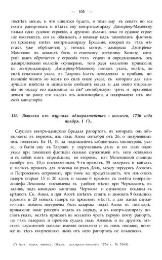 — 105 —
поспѣть могли, и что чиниться будетъ, о томъ ему въ сенатъ по вся
почты рапортовать и вѣіать ему контръ-адмиралу Дмитріеву-Мамонову
только одно судовое етроеніе, а другими дѣлами, пока то судовое строе-
ніе окончается, его не обязывать, а команду надъ тамопінимъ флотомъ
по прежнему пмѣть контръ-адмиралу Бредалю, который въ тѣхъ мѣ-
стахъ уже обрѣтается; у негожъ контръ - адмирала Дмитріева-
Мамонова въ командѣ быть и статскому совѣтнику Козину, кото-
рый нынѣ обрѣтается у строенія тѣхъ судовъ и опредѣленнымъ отъ
адмиралтейской коллегіи офицерамъ, того ради коллегию приказали:
къ аонтръ-адмиралу Дмитріеву-Мамонову послать указъ, велѣть, по
силѣ сенатскаго указа, въ Тавровъ ѣхатъ немедленно и прибывъ ис-
полненіе чинить во всемъ по силѣ онаго указа, съ котораго для наи-
лучшаго извѣстія и исполненія сообщить копію, и для онаго отнравле-
нія по окладу его я;алованья на сію* сентябрьскую треть п прогонныя
деньги по рангу его выдать отъ коммисаріата, а подорожную отъ ям-
ской канцеляріи.
136. Выписка изъ журнала адмиралтействъ - коллегги, 1736 года
ноября. 1 (')..
Слушавъ контръ-адмирала Бредаля рапортовъ, въ которыхъ онъ объ-
яв ляетъ: въ первомъ, изъ подъ Азова сентября отъ 26, о полученномъ
имъ именномъ Ея И, В. за подписаніемъ кабинетныхъ министровъ ука-
зе, о бытіи ему въ Тавровѣ у порученныхъ дѣлъ и по силѣ онаго
указа при тамошней флотиліи сколько служителей отъ него оставлено
и съ собой взять опредѣлилъ; во второмъ, изъ Мелеховской станицы
октября отъ 10,о поставленныхъ 9-ти прамахъ, 35 галерахъ и кайкахъ
и малыхъ прамахъ для зимовья на рѣкѣ Донъ, между городомъ Азовомъ
и Петровскимъ островомъ, при томъ же представляетъ, что изъ оныхъ
галеръ старыя 15 и 20 каекъ и малые 6 прамовъ съ совѣта генералъ-
аншефа Левашова поставлены въ удобное мѣсто при Черкаскомъ, въ
заливѣ, подъ командою капитана Черткова и служители посланы въ
крѣпость Св. Анны, а при Азовѣ имѣютъ стоять и зимовать 9 болыпихъ
прамовъ и 20 новыхъ галеръ на прежнемъ мѣстѣ, а для житья служи-
те л ямъ имѣютъ построены быть казармы подлѣ Азова въ полнсадѣ,
приказали: оные рапорты отдать къ наряду, а къ контръ-адмиралу по-
слать указъ, велѣть прислать въ коллегію чрезъ первую почту рапортъ,
на тѣхъ галерахъ п прочихъ судахъ подъ Азовомъ и въ другпхъ мѣ-
стахъ служителей сколько именно оставлено и съ нимъ послано, поне-
же въ тѣхъ полученныхъ нынѣ отъ него рапортахъ не изъяснено.
(*) Арх. морск. минист.. (Журн. адѵ.иралт.-коллегік 1736 г. № 3569).
 