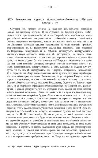 — 113 —
137 • Выписка изъ журнала адмиралтействд-коллегіи, 1736 года
ноября 1 (!).
Слушавъ изъ правит, сената на поданное изъ коллегіи доношеніе
указа, по которому велѣно: 1) къ строенію въ Тавровѣ судовъ пмѣю-
щіеся здѣсь при адмиралтействѣ и въ Тавровѣ при тамошнемъ адми-
ралтействѣ желѣзяые инструменты по требованію статскаго совѣтника
Козина отправить немедленно, ежели жъ какихъ нытіѣ на лицо нѣгь и
на Липскихъ заводахъ сдѣлать невозможно, то оной коллегіи призвавъ
обрѣтающихся въ С. Петербургѣ желѣзныхъ заводовъ, кои способны
къ Воронежу, заводчиковъ и о сдѣланіи иомянутыхъ инструментовъ
имѣть съ ними договоръ, чтобъ оші тѣ инструменты на оныхъ заво-
дахъ сдѣлали немедленно, а какъ по договорнымъ цѣнамъ сдѣланы бу-
дутъ, то оные отдали бъ для отсылки въ* Тавровъ посланному иа заво-
ды изъ оной коллегіи офицеру, которому велѣть смотрѣніе имѣть и въ
дѣлѣ вышеписаныхъ инструментовъ, а какъ сдѣланы и отданы ему бу-
дутъ, то бъ онъ тѣ инструменты въ Тавровъ отправилъ немедленно;
2) о строеніи на Дону опредѣленпаго числа судовъ, что оныя приТавро-
вѣ, или нѣкоторое чцсло на обысканномъ на устьѣ рѣкп Икорца мѣстѣ,
строить надлежитъ, о томъ оной коллегіи велѣть статскому совѣтнику
Козину обще съ контръ-адмираломъ Бредалемъ, буде онъ въ Тавровъ ири-
былъ, и съ морскими офицерами обрѣтающимися въ Тавровѣ жъ разсмо-
трѣть и ежели разсудптъ, что въ строеніи тѣхъ судовъ на томъ новомъ
мѣстѣ никакой остановки бытъ не можетъ и тѣ суда къ назначенному
времени конечно потребны будуть безъ всякаго препятствія, то тѣ суда
на томъ мѣстѣ строить, и для житья людямъ построить казармы, а на со-
держаніе припасовъ амбары, токмо- какъ той коллегіи такъ и вышеписан-
нымъперсонамъ смотрѣніе накрѣпко имѣть ежели закакими либо случаями въ
строеніи тѣхъ судовъ можетъ учиниться остановка и отъ того тѣ суда къ
будущей веснѣ поспѣтъ не могутъ, то взыскано будетъ, по силѣ состояв-'
шагося Ея И. В. сего октября 20 числа указа, на оной коллегіп и на
вышеписанныхъперсонахъ, а буде вышеписанное вновь обысканное мѣсто
къ строенію судовъ и способно, а нынѣншей зимы въ строеніи оныхъ та-
мо къ назначенному сроку надежды за чѣмъ либо не будетъ, то оное нынѣ
оставить, а строить на ономъ надлежащія суда впредь по разсмотрѣнію
оной коллегіи и тамошнихъ командировъ, на что коллегіего приказали:
по 1-му пункту, изъ имѣющихся при здѣшнемъ адмиралтействѣ налич-
ныхъ инструментовъ требуемое, число въ Тавровъ къ судовому строенію
(') Арх. морск. минист. (Журн. адмиралт. коліегіи 1736 г. J& 3288).
 