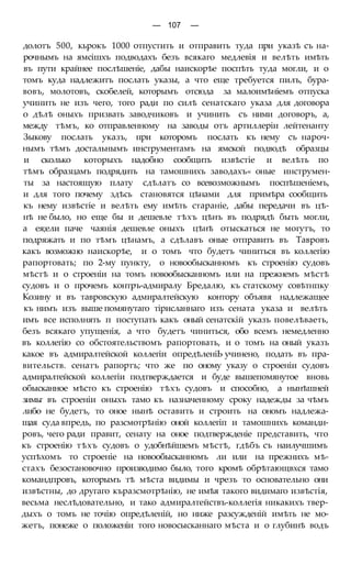 — 107 —
долотъ 500, кьрокъ 1000 отпустить и отправить туда при указѣ съ на-
рочнымъ на ямсішхъ подводахъ безъ всякаго медлевія и велѣть имѣть
въ пути крайнее послѣшеніе, дабы наискорѣе поспѣть туда могли, и о
томъ куда надлежитъ послать указы, а что еще требуется пилъ, бура-
вовъ, молотовъ, скобелей, которымъ отсюда за малоимѣніемъ отпуска
учинить не изъ чего, того ради по силѣ сенатскаго указа для договора
о дѣлѣ оныхъ призвать заводчиковъ и учинить съ ними договоръ, а,
между тѣмъ, ко отправленному на заводы отъ артиллеріи лейтенанту
Зыкову послать указъ, при которомъ послать къ нему съ нароч-
нымъ тѣмъ достальнымъ инструментамъ на ямской подводѣ образцы
и сколько которыхъ надобно сообщить извѣстіе и велѣть по
тѣмъ образцамъ подрядить на тамошнихъ заводахъ« оные инструмен-
ты за настоящую плату сдѣлатъ со всевозможнымъ поспѣшеніемъ,
и для того почему здѣсь становятся цѣнами для примѣра сообщить
къ нему извѣстіе и велѣть ему имѣть стараніе, дабы передачи въ цѣ-
нѣ не было, но еще бы и дешевле тѣхъ цѣнъ въ подрядѣ быть могли,
а ея;ели паче чаянія дешевле оныхъ цѣнѣ отыскаться не могутъ, то
подряжать и по тѣмъ цѣнамъ, а сдѣлавъ оные отправить въ Тавровъ
какъ возможно наискорѣе, и о томъ что будетъ чиниться въ коллегію
рапортовать; по 2-му пункту, о новообысканномъ къ строенію судовъ
мѣстѣ и о строеніи на томъ новообысканномъ или на прежнемъ мѣстѣ
судовъ и о прочемъ контръ-адмиралу Бредалю, къ статскому совѣтнпку
Козину и въ тавровскую адмиралтейскую контору объявя надлежащее
къ нимъ изъ выше помянутаго тірисланнаго изъ сената указа и велѣть
имъ все исполнять п поступать какъ оный сенатскій указъ повелѣваеть,
безъ всякаго упущенія, а что будетъ чиниться, обо всемъ немедленно
въ коллегію со обстоятельствомъ рапортовать, и о томъ на оный указъ
какое въ адмиралтейской коллегіи опредѣленіЬ учинено, подать въ пра-
вительств. сенатъ рапортъ; что же по оному указу о строеніи судовъ
адмиралтейской коллегіи подтверждается и буде вышепомянутое вновь
обысканное мѣсто къ строенію тѣхъ судовъ и способно, а нынѣшней
зимьг въ строеніи оныхъ тамо къ назначенному сроку надежды за чѣмъ
либо не будетъ, то оное нынѣ оставить и строить на ономъ надлежа-
щая суда впредь, по разсмотрѣнію оной коллегіп и тамошнихъ команди-
ровъ, чего ради правит, сенату на оное подтвержденіе представить, что
къ строенію тѣхъ судовъ о удобнѣйшемъ мѣстѣ, гдѣбъ съ наилучшимъ
успѣхомъ то строеніе на новообысканномъ ли или на прежнихъ мѣ-
стахъ безостановочно производимо было, того кромѣ обрѣтающвхся тамо
командпровъ, которымъ тѣ мѣста видимы и чрезъ то основательно они
извѣстны, до другаго къразсмотрѣнію, не имѣя такого видимаго извѣстія,
весьма неслѣдовательно, и тако адмиралтействъ-коллегія никакихъ твер-
дыхъ о томъ не точію опредѣленій, но ниже разсужденій имѣть не мо-
жетъ, понеже о положеніи того новосысканнаго мѣста и о глубинѣ водъ
 