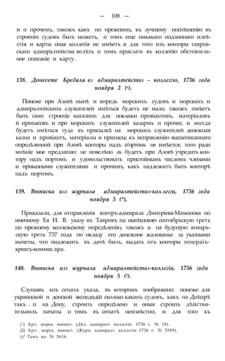 — 108 —
и о прочемъ, такожъ какъ по прежнимъ, къ лучшему поспѣшенію въ
строеніп судовъ быть можетъ, о томъ еще никакаго нодлиннаго извѣ-
стія и карты оная коллегія не имѣетъ и для того изъ конторы тавров-
скаго адмиралтейства велѣть о томъ прислать въ коллегію обстоятель-
ное описаніе и карту.
138. Донесете Бредаля вз адмиралтействз - коллеггю, 1736 года
ноября 2 (х).
ГІонеже при Азовѣ нынѣ и впредь морскихъ судовъ и морскихъ и
адмиралтейскихъ служителей имѣться будетъ не мало, такожъ пмѣетъ
быть тамо строеніе магазинъ для поклажи провіантовъ, матеріаловъ
й припасовъ и про морскихъ служителей казармъ п прочее, и всегда
будетъ нмѣться туда въ присылкѣ на морскихъ служителей денежная
казна и провіантъ, матеріалы и припасы; къ исправленію вышеписаннаго
опредѣленной при Азовѣ конторы надъ п'ортомь не имѣется; того ради
мнѣніе мое предлагаю: не повелѣно ль будетъ при Азовѣ учредить кон-
тору надъ портомъ и удовольствовать пристойнымъ числомъ членами
и приказными служителями и прочимъ, какъ надлежитъ быть конторѣ
надъ портомъ.
139. Выписка изз журнала адмиралтействз-кол легги, 1736 года
ноября 3 (*),
Приказали, для отправленія контръ-адмирала Дмитріева-Мамонова по
именному Ея И. В. указу въ Тавровъ на нынѣшнюю сентябрьскую треть
по прежнему коллежскому опредѣленію, такожъ и на будущую январь-
скую треть 737 года по окладу его денежное жалованье за указными
вычеты, что подлежитъ въ дачѣ быть, выдать отъ конторы генераіъ-
кригсъ-коммис ара.
140. Выписка изз журнала адмиралтействз-коллегіи, 1736 года
ноября 5 (3).
Слушавъ изъ сената указа, въ которомъ изображено: понеже для
украинской и донской экспедидій сколько какихъ судовъ, какъ на Днѣпрѣ
такъ . п на Дону, строить опредѣлено и оныя строить дѣйстви-
тельноль начаты о томъ въ сенатѣ неизвѣстно, и для того къ
('} Арх. морск. минист. (Дѣл. адмиралт. коллсгіп 1736 г. № 19).
(2) Арх. морск. минист. (Журн. адмиралт. коллсгіи 1736 г. № 3589).
(з^ Тамъ же № 3616.
 