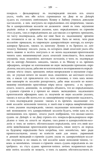 — 109 —
генералъ - фельдмаршалу въ подтвержденіе посланъ изъ сената
указъ, чтобъ онъ обо всѣхъ строющихся на Дону вг на Днѣпрѣ
судахъ къ статскимъ совѣтникамъ Козину и Зыбину учинилъ довольное
наставленіе, а имъ иоступать по опредѣленіямъ его ненремѣнно, такожъ
бы и адмиралтейская коллегія но должности своей въ томъ неусынное
радѣніе имѣла и крѣпкими указами, какъ опредѣленнымъ къ строенію
тѣхъ судовъ, такъ и опредѣленнымъ же для такелан а и прочихъ припасовъ,
по часту подтверждала, дабы все оное было къ надлежащему времени
въ готовности и ни за чѣмъ бы остановки быть не могло, чего ради
коллегіею приказали, въ тавровскую адмиралтейскую контору, къ контръ-
адмиралу Бредалю, такожъ къ капитану Лунину и въ Брянскъ къ лей-
тенанту Кашкину послать указы, въ которыхъ оный сенатскій указъ объ-
явить имянно и велѣть поступать и во всемъ надлежащее приготовленіе
чинить какъ вышепомянутый указъ сенатскій повелѣваетъ, безъ всякаго
упущенія, подъ опасеніемъ жестокаго истязанія, о чемъ въ подтвержде-
ніе въ контору Липскихъ заводовъ, такожъ и въ Москву и къ прочимъ
офидерамъ, которые ко изготовлению во оную экспедицію припасовъ опре-
дѣлены, послать указы, дабы они во изготовленіи и во отправлении въ опредѣ-
ленныя мѣста оныхъ припасовъ имѣли всеприлежное и неусыпное стара
ніе, не упуская ничего ни малаго подъ опасеніемъ же жестокаго истяза-
нія, а ежели гдѣ приключатся отъ чего остановки, о томъ какъ возмо-
жно наискорѣе въ коллегію рапортовать, дабы оная коллегія ко всевоз-
можному посиѣгаенію пристойныя мѣры могла принять; а въ правпт.
сенатъ взнесть доношеніе, въ которомъ объявить, что ко опредѣленнымъ
у судоваго строенія и у прочаго ко онымъ экспедиціямъ надлежащего
приготовленія офицерамъ какъ съ полученія во оную коллегію указовъ,
такожъ и всегда обо всемъ,что къ наискорѣйшему отправленію надлежитъ,
о томъ подтвержденіе указами такожъ и въ прочемъ надлежащее отъ
оной коллегіи исполненіе чинится, и нынѣ еще и впредь наикрѣпчайшими
о томъ указами подтвержденіе, такожъ надлежащее исполненіе по край-
ней возможности отъ адмиралтейской коллегіи будетъ, точію какъ въ вы-
шеписанномъ изъ правит, сената указѣ изображено, что сколько какпхъ
судовъ на Днѣнрѣ и на Дону строить отъ генералъ-фельдмаршала опре-
дѣлено о томъ въ сенатѣ не вѣдомо, такъ равно и адмиралтействъ-кол-
легія о томъ не имѣетъ обстоятельнаго опредѣленія, хотя отъ оной кол-
легіи всевоЗможныя приготовленія происходятъ, токмо могутъ ли впредь
къ будущему опредѣленію быть потребны, того неизвѣстно, чего~ ради
правнтельствующ. сенату во извѣстіе какіе для оныхъ украинской
и донской экспедицій о строеніи судовъ указы въ адмиралтейскую колле-
гію получены и по онымъ въ той коллегіи какое исполненіе чинено, та-
кожъ за ненмѣніемъ точнаго о строеніи оныхъ судовъ опредѣленія въ по-
требрыхъ къ тѣуъ судамъ ириготов теніяхъ зачѣмъ исправиться надѣ-
янія имѣть коллегія не можетъ, о томъ съ какимъ обстоятельствомъ въ
 