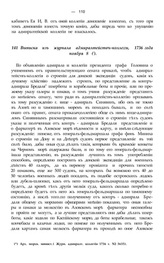 — 110
кабиветъ Ея И, В. отъ оной коллегіи доношеніе взнесено, съ того пря
томъ доношеиіи взнесть точную коніго, дабы впредь чего ко уиущенію
на адмиралтейской коллегіи не взыскалось.
141 Выписка изъ журнала адмиралтейстѳъ-коллегги, 1736 года
ноября 8 (').
ІІо объявленію адмирала и коллегіи президента графа Головина о
учпненномъ отъ правительствующаго сената нриказѣ, чтобъ адмирал-
тействъ-коллегія о строеніи для донской экспедиціи судовъ, какія къ
лучшему н,ѣйствію надлежитъ строить, по представление ль контръ-
адмирала Бредаля" шхерботы и корабельные боты и прочіе, или по пре-
жнему указу галеры и шмаки, о томъ учиня разсужденіе представить
со мнѣніемъ сенату, чего ради въ адмиралтействъ-коллегію нрпзыванъ
къ тому разсужденію г. вице - адмиралъ Синявинъ, ибо онъ не токмо
въ Азовѣ но и тамошнимъ моремъ въ походахъ бывалъ, и по снлѣ
онаго отъ правит, сената прпказач;оллегіею обще съ нимъ впце-адмира-
ломъ Синявинымъ разсматривали состоявшіеся о строеніи тѣхъ судовъ
указы и полѵченныя отъ контръ - адмирала Бредаля представленіе и
о фарватерѣ въ Азовское морѣ вѣдомости и карту, и имѣли слѣдующее
разсужденіе: понеже, отъ генералъ-фельдмаршала графа фонъ Миниха
о строеніи на Дону и на Днѣпрѣ судовъ первое представленіе въ той
силѣ было, дабы оныя суда дѣлать такія, которыми бъ крымскіе конкеты
на Черномъ морѣ содержаны были, и по тому его генералъ-фельдмар-
іиала представленію, въ разсужденіи лучшпхъ въ томъ употребленіи
способовъ, опредѣлено построить къ донской экспедиціи для военныхъ
дѣйствъ 40 галеръ, да къ перевозу нровіапта и прочихъ тягостей
20 шмаковъ, еще же 500 судовъ, на которыхъ бы возможно отъ 40 до
50 человѣкъ военныхъ людей посадить, въ подобіе островскихъ лодокъ
или дубель-шлюпкп, какъ отъ него генералъ-фельдмаршала опредѣлено
будетъ, да кромѣ тѣхъ другія мелкія суда, какнхъ сколько потребно н
оиредѣлено будетъ отъ него жъ генералъ-фельдмаршала по тамошнему
состоянію, а иослѣ того.по полученному отъ контръ - адмирала Бре-
даля общему съ морскими офицерами мнѣнію показано, что оныя гале-
ры и гамаки за мелкостію въ Азовскомъ морѣ фарватера неспособны
и пройти не могутъ, а за лучшее представляютъ они дабы дѣлать шхер-
боты, какіе ходили по Каспійскому морю, да боты корабельные, такожъ
кончебасы и казачьи лодки, но понеже по нолученнымъ отъ него Бре-
даля картамъ самая мелкость фарватера въ проходѣ во оное Азовское
(*) Арх. морск. минист. ( Журн. адмиралт. коллгтіи 1736 г. N2 3635).
 
