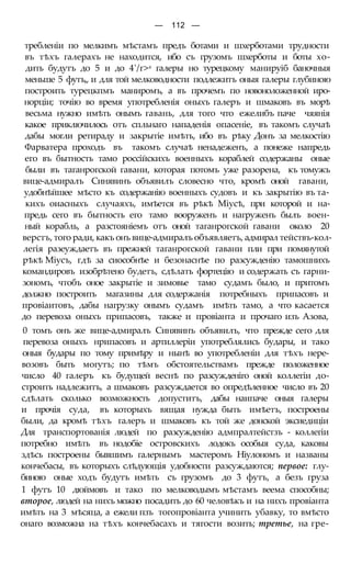 — 112 —
требленіи по мелкимъ мѣстамъ предъ ботами и шхерботами трудности
въ тѣхъ галерахъ не находится, ибо съ грузомъ шхерботы и боты хо-
дить будутъ до 5 и до 4'/г>а галеры но турецкому манируіб баночныя
меньше 5 футъ,, и для той мелководности подлежитъ оныя галеры глубиною
построить турецкпмъ маниромъ, а въ прочемъ по новоноложенной иро-
норціи; точію во время употребленія оныхъ галеръ и шмаковъ въ морѣ
весьма нужно имѣть онымъ гавань, для того что ежелибъ паче чяянія
какое приключилось отъ спльнаго нападенія опасеніе, въ такомъ случаѣ
дабы могли ретираду и закрытіе имѣть, ибо въ рѣку Донъ за мелкостію
Фарватера проходъ въ такомъ случаѣ ненадеженъ, а понеже напредь
его въ бытность тамо россійскихъ военныхъ кораблей содержаны оные
были въ таганрогской гавани, которая потомъ уже разорена, къ томужъ
вице-адмиралъ Синявинъ объявилъ словесно что, кромѣ оной гавани,
удобнѣйшее мѣсто къ содержанію военныхъ судовъ и къ закрытію въ та-
кихъ оиасныхъ случаяхъ, имѣется въ рѣкѣ Міусѣ, при которой и на-
предь сего въ бытность его тамо вооруженъ и нагруженъ былъ воен-
ный корабль, а разстояніемъ отъ оной таганрогской гавани около 20
верстъ, того ради, какъ онъ вице-адмиралъ объявляетъ, адмирал тействъ-кол-
легія разеуждаетъ въ прежней таганрогской гавани пли при помянутой
рѣкѣ Міусъ, гдѣ за сиособнѣе и безонаснѣе по разсужденію тамошнихъ
командировъ изобрѣтено будетъ, сдѣлать фортецію и содержать съ гарни-
зономъ, чтобъ оное закрытіе и зимовье тамо судамъ было, и притомъ
должно построить магазины для содержанія потребныхъ припасовъ и
провіаитовъ, дабы нагрузку онымъ судамъ имѣть тамо, а что касается
до перевоза оныхъ припасовъ, также и провіанта и прочаго изъ Азова,
0 томъ онъ же вице-адмиралъ Синявинъ объявилъ, что прежде сего для
перевоза оныхъ нрипасовъ и артиллеріи употреблялись будары, и тако
оныя будары по тому примѣру и нынѣ во употребленіи для тѣхъ нере-
возовъ быть могутъ; по тѣмъ обстоятельствамъ прежде положенное
число 40 галеръ къ будущей веснѣ по разсужденіго оной коллегіи до-
строить надлежитъ, а шмаковъ разсуждается во опредѣленное число въ 20
сдѣлать сколько возможность допуститъ, дабы наипаче оныя галеры
и прочія суда, въ которыхъ вящая нужда быть имѣетъ, построены
были, да кромѣ тѣхъ галеръ и шмаковъ къ той же донской эксиедиціи
Для транспортованія людей по разсужденію адмпралтейстзъ - коллегіи
потребно имѣть въ нодобіе островскихъ лодокъ особыя суда, каковы
здѣсь построены бывшимъ галернымъ мастеромъ Ніулономъ и названы
кончебасы, въ которыхъ слѣдующія удобности разсуждаются; первое: глу-
биною оные ходъ будутъ имѣть съ грузомъ до 3 футъ, а безъ груза
1 футъ 10 дюймовъ и тако по мелководымъ мѣстамъ веема способны;
второе, людей на нихъ можно посадить до 60 человѣкъ и на нихъ провіанта
имѣть на 3 мѣсяца, а ежели пзъ тогопровіанта учинить убавку, то вмѣсто
онаго возможна на тѣхъ кончебасахъ и тягости возить; третье, на гре-
 