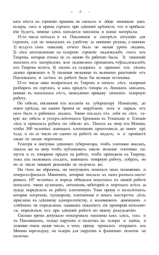 — б -
наго мѣста къ строенію прамовъ не сыскалъ и обще положили какъ
галеры, такъ и прамы строить при здѣшней крѣпости, что и прибыль-
яѣе будетъ, понеже здѣсь находятся магазины и всякіе матеріалы.
15-го числа поѣхалъ я въ Павловское и смотрѣлъ ситуацію для
строенія, гдѣ не показалось къ удобству за многими резоны, а именно:
1) всздухъ тамъ тяжелый, отчего былъ не малый уронъ людямъ,
2) лѣса заготовленные на галерное строеніе надлежалобъ гнать изъ
Таирова, которая сгонка не съ малою бъ работою была, 3) тамошній
магазинъ отъ матеріаловъ зело недоволенъ припасомъ, чт§надлежалобъ
изъ Таирова возить, 4) лѣсовъ къ галерамъ и прамамъ пзъ лѣсовъ
далеко провожать и 5) пильныя мельницы въ великомъ разстояніи отъ
Павловскаго, и затѣмъ въ работѣ была бы великая остановка.
23-го числа паки возвратился въ Тавровъ и началъ лѣсъ галерный
разбирать по сортамъ, и какъ придутъ топоры съ Липскихъ заводовъ,
понеже въ магазинахъ нѣтъ, немедленно прикажу начинать галерную
работу.
По табели, посланной изъ коллегіи къ губернатору Измайлову, до
моего пріѣзда, ни одного бревна не вырублено, хотя и нарядъ отъ
него былъ о рабочихъ людяхъ. Токмо послалъ отъ себя въ лѣсъ та-
кую же табель и унтеръ-лейтенанта Еропкина въ Усмапскіе и Елецкіе
лѣса и приказалъ рубить по табелю жъ. Писалъ къ нему изъ Москвы,
чтобы 300 человѣкъ знающихъ плотниковъ приготовилъ до моего прі.
ѣзда, п по се число ни одного на работѣ не видалъ; и о провіантѣ
также не малая переписка.
Усмотря я поступки здѣшняго губернатора, чтобъ плотники явились,
писалъ же къ нему чтобъ публиковать, ежели вольные плотники сы-
щутся и съ топорами придти на работу, чтобъ приходили къ Таврову,
тожъ изъ полковыхъ солдатъ, знающихъ топорную работу, собрать, но
по се число никакой резолюціи не получилъ же.
Ни тѣмъ же образомъ, ни поступкомъ помогалъ намъ полковникъ и
генералъ-фискалъ Мякининъ, который послалъ къ намъ разныхъ масте-
ровыхъ 107 человѣкъ и. впредь обѣщался искусныхъ къ нашей работѣ
посылать; токмо кузнецовъ, печниковь, чеботарей и портныхъ всѣхъ за
нужду опредѣлилъ въ работу плотничную. Тоже прошу о малолѣтнихъ,
которые матроскіе, пушкарскіе, плотничные и иныхъ мастерствъ дѣтв,
присланы къ здѣшнему адмиралтейству, а жалованьемъ денежнымъ л
хлѣбнымъ пе определены; однакожъ покамѣсть сія пропорція исполнит-
ся, опредѣлилъ ихъ при здѣшней работѣ по своему разсуждепію.
Сколько время допускало осматрпвалъ магазины какъ здѣсь, такъ и
въ Павловскомъ, только парусовъ и палатокъ на галеры и кайки, и
шлюпки очень малое число, о чемъ прошу приказать отправить изъ
Москвы варельдуку, на галеры для парусовъ и фламскаго полотна на
палатки.
 