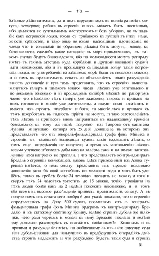 — 113 —
блѣоные дѣйствительны, да и подъ парусами ходъ въ полвѣтра имѣть мо-
гутъ; четвертое, работа вь строеніи оныхъ можетъ быть поспѣшная,
ибо дѣлаются не суптильнымъ мастерствомъ и безъ уборовъ, но въ подо-
біе какъ островскія лодки, токмо съ прибавкою къ лучшей въ нпхъ наде,
жности крѣпостей, и тако оные не токмо настоящими плотниками, но
чаемо что и солдатами по образцамъ дѣланы быть могутъ; пятое, къ
безопасности, ежелибъ какое нападеніе въ морѣ приключилось, въ та-
комъ случаѣ будутъ благонадежны, ибо по мелководности могутъ ретираду
имѣть въ такимъ мѣстамъ куда кораблями и другими военными судами
идти невозможно, ибо и въ прошедшую съ шведамп войну такія остров-
скія лодки, во употребленіп на здѣшнемъ морѣ были съ немалою пользою,
и о томъ въ правительств, сенатъ со объявленіемъ онаго разсужденія
взнесть доношеніе и при томъ представить, что къ строенію вышепо-
мянутыхъ галеръ и шмаковъ многое число лѣсовъ уже заготовлено и
по лекаламъ обложено и въ прошедшемъ октябрѣ мѣсяцѣ по рапортамъ
чаемо что нѣсколько тѣхъ галеръ уже заложено, такожъ и припасы на
нихъ готовятся и многіе уже заготовлены, а ежели оныя отмѣнить и
вмѣсто ихъ строить шхерботы и боты, то многіе лѣса и припасы къ
тѣмъ шхерботамъ въ годность прійти не могутъ, п тако заготовленіемъ
тѣхъ лѣсовъ и припасовъ вновь исправиться къ надлежащему времени
безнадежно; къ тому жъ нынѣ получено изъ Таврова отъ капитана
Лунина минувшаго октября отъ 25 дня доношеніе. въ которомъ онъ
представляетъ что отъ генералъ-фельдмаршала графа фонъ Миниха о
строеніи къ тамошней экспедпціи судовъ какія надлежитъ дѣлать, о
томъ еще опредѣленія не получено, а время къ заготовленію лѣсовъ
весьма упущено и'^опасенъ дабы какъ на галеры, такъ и на шмаки заготов-
ленные лѣса напрасно не пропали, а что предстявляетъ контръ-адмиралъ
Бредаль о строеніи кончебашей, каковъ здѣсь привезенный изъ Азова ту-
рецкій имѣется, о томъ сенату представить изъ прежде поданнаго
доношенія: хотя бы оной кончебашъ по мелкости воды и могъ быть удо-
бёнъ, токмо въ греблѣ болѣе 24 человѣкъ посадить не можно, а хотя и
сверхъ тѣхъ 24 человѣкъ умѣстить до 15 можно, точію провіанта на
тѣхъ людей болѣе какъ на 2 недѣли положить невозможно, и о томъ
обо всемъ въ высокое разс^жденіе принесть правительств, сенату. А въ
полученномъ изъ сената сего ноября 6 дня указѣ показано, что о строеніи
опредѣленныхъ на Дону 500 судовъ, посланнымъ отъ г. генералъ-
фельдмаршала графа фонъ Миниха ордеромъ къ контръ-адмиралу Бре-
далю и къ статскому совѣтнику Козину, велѣно строить дубель же шлю-
пки, чего ради чертежъ и модель къ нему Бредалю посланы и велѣно
ему довольно разсмотрѣть съ статскимъ совѣтником?» Козпнымъ и съ
прочими и разсужденіе пмѣть, по сообщенному ль отъ него рисунку суда
или дубель-шлюпки для наилучшаго въ иредбудущихъ операдіяхъ дѣй-
ства строить надлежитъ и что разсуждено будетъ, такія суда и строить
8
 