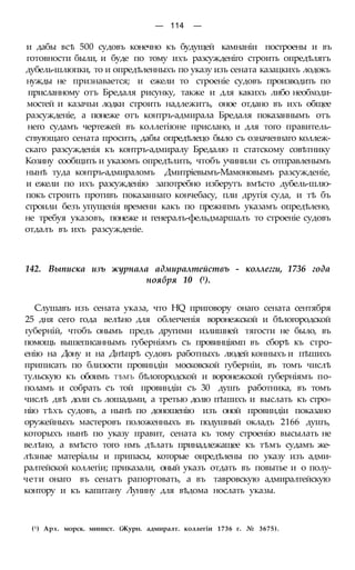 — 114 —
и дабы всѣ 500 судовъ конечно къ будущей камнаніи построены и въ
готовности были, и буде по тому ихъ разсужденіго строить опредѣлятъ
дубель-шлюпки, то и опредѣленныхъ по указу изъ сената казацкихъ лодокъ
нужды не признавается; и ежели то строеніе судовъ производить по
присланному отъ Бредаля рисунку, также и для какихъ либо необходи-
мостей и казачьи лодки строить надлежитъ, оное отдано въ ихъ общее
разсужденіе, а понеже отъ контръ-адмирала Бредаля показаннымъ отъ
него судамъ чертежей въ коллегіюне прислано, и для того правитель-
ствующаго сената просить, дабы опредѣлецо было съ означеннаго коллеж-
скаго разсужденія къ контръ-адмиралу Бредалю п статскому совѣтнику
Козину сообщить и указомъ опредѣлить, чтобъ учинили съ отправленымъ
нынѣ туда контръ-адмираломъ Дмитріевымъ-Мамоновымъ разсужденіе,
и ежели по ихъ разсужденію запотребно изберутъ вмѣсто дубель-шлю-
покъ строить противъ показаннаго кончебасу, пли другія суда, и тѣ бъ
строили безъ упущенія времени какъ по прежнпмъ указамъ опредѣлено,
не требуя указовъ, понеже и генералъ-фельдмаршалъ то строеніе судовъ
отдалъ въ ихъ разсужденіе.
142. Выписка изъ журнала адмиралтействъ - коллегги, 1736 года
ноября 10 (1).
Слушавъ изъ сената указа, что HQ приговору онаго сената сентября
25 дня сего года велѣно для облегченія воронежской и бѣлогородской
губерній, чтобъ онымъ предъ другими излишней тягости не было, въ
помощь вышеписаннымъ губерніямъ съ провинціямп въ сборѣ къ стро-
енію на Дону и на Днѣпрѣ судовъ работныхъ людей конныхъ и пѣшихъ
приписать по близости провиндіи московской губерніи, въ томъ числѣ
тульскую къ обоимъ ТѢМЪ бѣлогородской и воронежской губерніямъ по-
поламъ и собрать съ той провиндіи съ 30 душъ работника, въ томъ
числѣ двѣ доли съ лошадьми, а третью долю пѣшихъ и выслать къ стро»
нію тѣхъ судовъ, а нынѣ по доношенію изъ оной провиндіи показано
оружейныхъ мастеровъ положенныхъ въ подушный окладъ 2166 душъ,
которыхъ нынѣ по указу правит, сената къ тому строенію высылать не
велѣно, а вмѣсто того нмъ дѣлать принадлежащее къ тѣмъ судамъ же-
лѣзные матеріалы и припасы, которые оиредѣлены по указу изъ адми-
ралтейской коллегіи; приказали, оный указъ отдать въ повытье и о полу-
чети онаго въ сенатъ рапортовать, а въ тавровскую адмиралтейскую
контору и къ капитану Лунину для вѣдома нослать указы.
(1) Арх. морск. минист. (Журн. адмиралт. коллегіи 1736 г. № 3675).
 