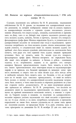 — 1 1 5 —
143. Выписка им журнала адмиралтейства-коллегги, • 1736 года
ноября 10 (').
Слушавъ полученной изъ кабинета Ея И. В. резолюціи, подписанной
собственною Ея И. В. рукою, на подлинное изъ адмиралтейской колле-
гіи доношеніе, въ которой изображено: понеже еще въ самыхъ первыхъ
въ адмиралтейскую коллегію о строеніи судовъ посланныхъ указахъ
именно объявлено, что сверхъ галеръ, шмаковъ, платшхойтовъ и прамовъ
какъ на Дону, такъ и на Днѣпрѣ еще строить надлежитъ разныхъ дру-
гихъ мелкихъ судовъ, кайковъ, ботовъ и прочихъ, сколько отъ генералъ-
фельдмаршала графа фонъ Мпниха опредѣлено будетъ, и уповательно отъ
адмиралтейской коллегіи не оставлено еще тогда о надлежащемъ приго-
товлены потребныхъ къ тѣмъ мелкихъ судамъ лѣсовъ немедленное учре-
жденіе учинить, и слѣдовательно оный къ такимъ мелкимъ судамъ по-
требный лѣсъ безъ всякаго сумнѣнія дѣйствительно въ заготовленіи быть
имѣетъ, того ради отъ того строенія тѣмъ судамъ никакой праведной
остановки быть не можетъ, какія бъ мелкія суда отъ генералъ-
фельдмаршала графа фонъ Миниха построить ни опредѣлено было,
ибо оный лѣсъ который къ кайкамъ и ботамъ и дубель - шлюпкамъ
годится, и къ островскимъ лодкамъ и къ другимъ отъ контръ-
адмирала Бредаля нредставленнымъ годенъ быть можетъ, и хотя бъ
изъ такого приготовленнаго лѣса нѣкоторыя штуки въ надлежащуюліро-
порцію и не пришли, изъ большой пропордіи въ меньшую легко при-
весть возможно, и сверхъ того на такія мелкія суда лѣсъ всегда легче
и свободнѣе найденъ быть можетъ какъ на болыиія, а что до потреб-
наго на тѣ мелкія суда такелажа принадлежитъ, то оный не имѣетъ
быть великъ и потому отъ адмиралтейской коллегіи надлежаще исправ-
ленъ быть можетъ, о чемъ оная коллегія съ вѣрнымъ радѣніемъ не у сып-
ное стараніе имѣть долженствуетъ. И на оную полученную резолю-
цію приказали въ кабинетъ Ея И. В. рапортовать, что коллегія по
должности своей въ надлежащемъ приготовленіи къ онымъ судамъ во
всемъ по крайней возможности исполненіе имѣетъ, а именно: о строе-
ніи въ Тавровѣ галеръ и шмаковъ съ полученія въ адмиралтействт,-
коллегію первыхъ указовъ надлежащіе отъ оной коллегіи о приготовле-
ны на тѣ суда лѣсовъ и къ нимъ потребныхъ матеріаловъ и припасовъ
опредѣленія не токмо безъ всякаго упущенія,.но въ самое тожъ время
по полученіи указовъ не продолжая болѣе 4-хъ дней, учинены, какъ о
томъ пространно въ доношеніи Ея И. В. октября 23 дня отъ оной кол-
(! ) Арх. морск. минист. (Журн. адмиралт.-коллег! и 1736 г. № Зб^б).
*
 