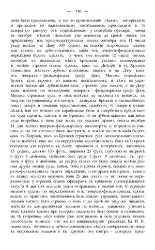 — 116 —
легіи было представлено, и все то приготовленіе лѣсамъ, матеріаламъ
и припасамъ со всевозможнымъ поспѣшеніемъ происходить и тѣ
галеры по рапорту оть опредѣленнаго у смотрѣнія офицера, чаема
въ октябрѣ мѣсяцѣ нѣсколько уже заложены; да кромѣ оныхъ по
присланному изъ правительствующаго сената сентября отъ 11 числа
указу велѣно на Дону 500 судовъ въ подобіе островскихъ лодокъ
или такихъ же дубель-шлюпокъ, какія отъ генералъ-фельдмаршала
опредѣлено будетъ сдѣлать, о чемъ отъ коллегіи 12 числа тогожъ
сентября въ подлежащія мѣста крѣпкимп указами подтверждено
и велѣно строеніе онымъ судамъ, какъ на Днѣпрѣ и въ Хрушхъ
тамошнихъ мѣстахъ дубель - шлюпкамъ, такожъ и на Дону какія
отъ генералъ - фельдмаршала графа фонъ Миниха опредѣлено
будетъ суда строить со всякимъ поспѣшеніемъ; и тѣмъ въ укра-
инской экспедиціи дубель-шлюпкамъ строеніе уже начато, а на Дону
какія имѣютъ по опредѣленію генералъ - фельдмаршала графа фонъ
Миниха строиться суда, о томъ извѣстія въ коллегіп не имѣется; къ
томужъ, по учиненному отъ контръ - адмирала Бредаля о неспособности
оныхъ галеръ и шмаковъ представленію, надобноль тѣ галеры и шмаки
дѣлать или по мнѣнію его корабельные боты и шхерботы и прочія мел-
кія суда строить, такожъ и во Брянскъ тѣ ли дубель-шлюпки или иныя
суда потребны, о томъ уже вновь по указамъ правит, сената октября
14 дня велѣно генералъ-фельдмаршалу разсмотрѣть и опредѣленіе учи-
нить -и по его наставленіямъ поступать, о чемъ и по нынѣ какія будутъ
какъ въ Тавровѣ, такъ во Брянскѣ строиться суда основательнаго извѣс-
тія не имѣется; еще жъ по опредѣленію коллегіи имѣетъ быть въТавровѣ
построено для перевоза къ Азову провіанта и матеріаловъ ластовыхъ
15 судовъ, длиною 105 футъ, шириною 25 футъ, глубиною въ интрюмѣ
6 футъ 6 дюймовъ, глубиною безъ грузу 1 футъ 9 дюймовъ. съ гру-
зомъ 4 фута 6 дюймовъ, да сверхъ оныхъ по указу сената велѣно раз-
ныя другія мелкія суда, кайки, боты и прочія строить, сколько отъ гене-
ралъ-фельдмаршала будетъ опредѣлено, о которыхъ изъ правит, сената
въ адмир. коллегію полученъ іюня 25 дня указъ, и по оному ко опре-
дѣленнымъ у строенія судовъ офицерамъ съ крѣпкимъ подтвержденіемъ
августа 4 дня отъ коллегіп указы отправлены, и велѣно имъ то строеніе
мелкимъ судамъ по опредѣленіямъ его, генералъ-фельдмаршала, произг
водить съ крайнимъ поспѣшеніемъ безъ всякаго упущенія; токмо какихъ
сколько имѣетъ быть строено, о томъ и до нынѣ по тому жъ никакого,
извѣстія въ адмиралтейской коллегіи не имѣется, однакожъ уповаетъ
оная коллегія какимъ при галерахъ надлежитъ быть ботамъ и шлюпкамъ,
на тѣ потребные лѣса многіе уже заготовлены и безъ упущенія онымъ
заготовленіе чинится; что же по вышепоыянутой резолюціи Ея И. В.
окаешныхъ, ботовьіхъ и дубель-шлюпочныхъ лѣсахъ изображено,что оные
къ островскимъ лодкамъ и къ другимъ отъ контръ - адмирала пред-
 