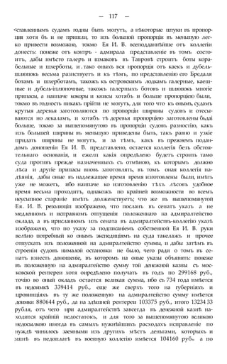 — 117 —
<ставленнымъ судамъ годны быть могутъ, а нѣкоторые штуки въ пропор-
ция хотя бъ и не пришли, то изъ большой пропорціи въ меньшую лег-
ко привести возможно, токмо Ея И. В. всеподданнѣйше отъ коллегіи
донесть: понеже отъ контръ - адмирала представленіе въ томъ состо-
итъ, дабы вмѣсто галеръ и шмаковъ въ Тавровѣ строитъ боты кора-
бельные и шхерботы, и . тако оныхъ вся нропорція отъ каекъ и дубель-
шлюпокъ весьма разнствуетъ и къ тѣмъ, по иредставленію его Бредаля
ботамъ и шхерботамъ, такожъ къ островскимъ лодкамъ галерные, каеш-
ные и дубель-іплюночные, такожъ галерныхъ ботовъ и шлюпокъ многіе
припасы, а наипаче кокоры и книсы хотябъ и больше пропорціею были,
токмо въ годность никакъ прійти не могутъ, для того что къ онымъ, судамъ
крутыя деревья заготовляются по пропорціи ширины судовъ и отесы-
ваются но лекаламъ, и хотябъ тѣ деревья пропорціею заготовлены бьдаі
больше, токмо за вышепомянутою въ пропорціи судовъ разностію, какъ
изъ большей ширины въ меньшую приведены быть, такъ равно и узкіе
придать ширины не могутъ, и за тѣмъ, какъ въ прежнемъ подан-
домъ доношеніи Ея И. В. представлено, остается коллегія безъ обстоя-
тельнаго основанія, и ежелп какія опредѣлено будетъ строить тамо
суда противъ прежде назначеняыхъ съ отмѣною, къ которымъ должно
лѣса и другіе припасы вновь заготовлять, въ томъ оная коллегія на-
дѣянія, дабы оные въ надлежащее время время изготовлены были, имѣть
уже не можетъ, ибо наипаче ко изготовленію тѣхъ лѣсовъ удобное
время весьма проходитъ, однакожъ по крайней возможности во всемъ
неусыпное стараніе имѣть долженствуетъ; что же въ вышепомянутой
Ея. И. В. резолюціп изображено, что посланъ въ сенатъ указъ а не
медленномъ и исправномъ отпущеніи положеннаго на адмиралтейство
оклада, а въ ирисланномъ изъ сената въ адмиралтействъ-коллегію указѣ
изображено, что по указу за подписаніемъ собственной Ея И. В. руки
велѣно потребный ко онымъ экспедиціямъ на суда такелажъ и прочее
отпускать изъ положенной на адмиралтейство суммы, и дабы затѣмъ въ
строеніи судовъ нималой остановки не было, чего ради о томъ въ се-
натъ взнесть доношеніе, въ которомъ на оные указы объявить: понеже
въ положенную на адмиралтейство сумму той денежной казны съ мос-
ковской рентереи хотя оиредѣлено получать въ годъ по 299168 руб.,
точію во оный окладъ остается великая сумма, ибо съ 734 года имѣется
въ недоимкѣ 339414 руб., еще же сверхъ того на губерніяхъ и
цровинціяхъ въ ту же положенную на адмиралтейство сумму имѣется
доимки 880644 руб., да на здѣшней рентереи 103375 руб., итого 13234 33
рубля, отъ чего нри адмиралтействѣ завсегда въ денежной казнѣ на-
ходится крайній недостатокъ, и для того за вышепомянутою великою
недосылкою иногда въ самыхъ нужнѣйшихъ расходахъ исправленіе по
нуждѣ чинилось заемными изъ другихъ мѣстъ деньгами, которыхъ и
зшнѣ въ недоплатѣ въ военную коллегію имѣется 104160 рубм а по
 