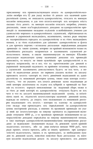 — 118 —
присланному изъ правительствующаго сената въ адмиралтействъ-кол-
легію октября отъ 12 дня указу велѣно тѣ деньги изъ наличной адми-
ралтейской суммы, не посылая въ адмиралтейство, отослать въ военную
коллегію немедленно, и для того штатсъ-конторѣ изъ которыхъ мѣстъ
сколько тѣхъ денегъ въ военную коллегію отослать нотребно, учинить
росписаніе, токмо изъ*олредѣленныхъ доходами на адмиралтейство иро-
виндій съ положенными окладами отдѣленіе и особнѣйшимъ учинено для
удовольствія морскихъ и адмиралтейскихъ служителей, обрѣтающихся въ
донской и украинской экспедиціяхъ, жалованьемъ, такожъ ради покупки
въ малороссійскнхъ городахъ къ адмиралтейству и къ тѣмъ экспедиціямъ
пеньки, а за тѣмъ отдѣленіемъ для здѣшняго адмиралтейства и флота
и для прочихъ портовъ » оставлены достальныя онредѣленныя доходами
лровинціи съ такою суммою, которою по крайней возможности только въ
нужнѣйшихъ расходахъ исправиться и жалованьемъ служителей до-
вольствовать можно, и ежели вышеиомянутую въ военную КЪллегію
достальную недоплатную сумму наличными деньгами изъ ировиндій
произвесть, то могутъ не токмо нужнѣйшія при адмиралтействѣ и въ
портахъ исправленія, но п все, что къ приготовленію для донской и
украинской экспедицій надлежитъ въ крайнюю остановку прійти, такожъ
д служителей жалованьемъ довольствовать будетъ не изъ чего, а по-
неже тѣ недоплатныя деньги по первымъ указамъ велѣно въ заплату
произвесть штатсъ - конторѣ въ счетъ доимочной недосланной къ адми-
ралтейству съ московской рентереи суммы, токмо оная контора отвѣт-
ствуетъ, что по указамъ изъ сената денежная казна подлежащая до
оной конторы ассигнована въ отдачу изъ губерній и провиндій на быв-
шіе въ ІІИЗОВОМЪ корпусѣ неположенные на подушный сборъ полки и
за тѣмъ де оной конторѣ къ адмиралтейству отпускать будетъ не изъ
чего и что въ заплатѣ вышеноказанной недосланной суммы, за неішѣ-
ніемъ нынѣ въ вѣдомствѣ штатсъ-конторы наличной денежной казны,
надежды не имѣетъ; да сверхъ того положеннаго съ московской ренте-
реи подлежащаго отъ штатсъ - конторы къ платежу въ адмиралтей-
ство окладу еще происходятъ изъ опредѣленной на адмиралтейство
суммы посторонніе расходы, а именно: въ орловской провиндіи по ука-
зу оной же штатсъ-конторы на покупку провіанта къ украинской экспе-
диціи отпущено 4000 р,, а та орловская провиндія положенными на ад-
миралтейство доходами опредѣлена на покупку вышепомянутой пеньки,
и тако нынѣпри адмиралтействѣ вышеномянутыми посторонними расхо-
дами за недосылкою положеннаго оклада въ денежной казпѣ крайній
недостатокъ состоитъ, ибо на лицо имѣется меньше 9000 руб., чего
ради правит, сената просить, дабы за онымъ крайнимъ при адмпрал-
тействѣ недостаткомъ, такожъ и въ провиндіяхъ. за необходимою нуж-
дою въ денежной казнѣ, повелѣно повелѣно было достальныя въ воен-
ную коллегію недоплатныя деньги въ заплату произвесть изъ доимоч-
 