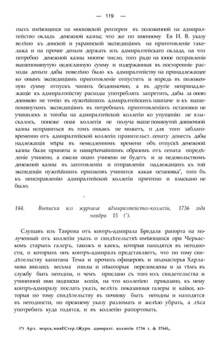 — 119 —
ныхъ имѣющихся на московской рентереи въ положенной на адмирал-
тейство окладъ денежной казны; что же по именному Ея И. В. указу
велѣно къ донской и украинской экспедиціямъ на приготовленіе таке-
лажа и на прочее деньги держать изъ адмиралтейскаго оклада, на что
потребно денежной казны многое число, того ради на юное псправленіе
вышепомянутую недосланную сумму и издержанныя въ посторонніе рас-
ходы деньги дабы повелѣно было къ адмиралтейству на принадлежащее
ко онымъ экспедиціямъ приготовленіе отпустить и впредь въ положен-
ную сумму отпускъ чинить бездоимочно, а въ другіе непринадле-
жащіе къ адмиралтейству расходы употреблять запретить, дабы за оною
доимкою не точію въ нужнѣйшихъ адмиралтейскихъ наипаче и къ выше-
помянутымъ экспедиціямъ въ потребныхъ приготовленіяхъ остановки не
учинилось и тогобы на адмиралтейской коллегіи ко упущенію не взы-
скалось, понеже оная коллегія не получа выше помянутой доимочной
казны исправиться въ томъ никакъ не можетъ, п для того заблаго-
временно отъ адмиралтейской коллегіп правительст. сенату донесть дабы
надлежащія мѣры въ немедленномъ времени объ отпускѣ денежной
казны были приняты и наикрѣпчайшпмъ образомъ отъ сената опредѣ-
леніе учинено, а ежели онаго учинено не будетъ и за недовольствомъ
денежной казны въ заготовленіи и отправленіи надлежащихъ къ той
экспедпціи нужнѣйшихъ припасовъ учинится какая остановка", того бъ
къ неисправленію адмиралтейской коллегіи причтено и взыскано не
было.
»
144. Выписка изз журнала адмиралтействз-коллегіи, 1736 года
ноября 15 (').
Слушавъ изъ Таврова отъ контръ-адмирала Бредаля рапорта на по-
лученный отъ коллегіи указъ о свпдѣтельствѣ имѣющихся при Черкас-
комъ старыхъ галеръ, такожъ и каекъ, которыя находятся въ негодно-
сти, о которыхъ онъ контръ-адмиралъ представляетъ, что по тому сви-
дѣтельству капитана Тема и прочихъ офицеровъ и подмастерья Харла-
мова явились весьма гнилы и нѣкоторыя переломлены и за тѣмъ въ
службу быть негодны, о чемъ прислано съ того ихъ свидетельства и
учиненной ими подписки копія, на что коллегіею приказано, къ нему
контръ-адмиралу послать указъ, велѣть показанныя галеры и кайки, ко-
торыя по тому свидѣтельству въ починку быть негодны и находятся
въ негодности, но прежнему указу разломать и желѣзо убрать, а лѣса
употребить куда годятся, и въ коллегію рапортовать.
(*) Арх. морск. мивЕСтер. (Журн. адмиралт. коллегіи 1736 г. & 3764)„
 