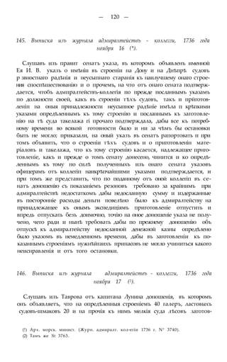 — 120 —
145. Выписка изъ журнала адмиралтействъ - коллегги, 1736 года
ноября 16 (*).
Слушавъ изъ правит сенатъ указа, въ которомъ объявленъ именной
Ея И. В. указъ о имѣніи въ строеніи на Дону и на Днѣпрѣ судовъ
р звностнаго радѣнія и неусыпнаго старанія къ наилучшему онаго строе-
ния споспѣшествованію и о прочемъ, на что отъ онаго сената подтверж-
дается, чтобъ адмпралтействъ-коллегія по прежде посланнымъ указамъ
по должности своей, какъ въ строеніи тѣхъ судовъ, такъ и прйготов-
леніп на оныя принадлежности неусыпное радѣніе имѣла п крѣпкими
указами опредѣленнымъ къ тому строенію и посланнымъ къ заготовле-
нію на тѣ суда такелажа гі прочаго подтверждала, дабы все къ потреб-
ному времени во всякой готовности было и ни за чѣмъ бы остановки
быть не могло; приказали, на оный указъ въ сенатъ рапортовать п при
томъ объявить, что о строеніи тѣхъ судовъ и о приготовленін мате-
ріаловъ и такелажа, что къ тому строенію касается, надлежащее прнго-
товленіе, какъ и прежде о томъ сенату донесено, чинится и ко опредѣ-
леннымъ къ тому по силѣ полученныхъ изъ онаго сената указовъ
офицерамъ отъ коллегіп наикрѣпчайшими указами подтверждается, и
при томъ же представить, что по поданному отъ оной коллегіп въ се-
натъ доношенію съ показаніемъ резоновъ требовано за крайнимъ при
адмиралтействѣ недостаткомъ дабы недосланную сумму и издержанные
въ посторонніе расходы деньги повелѣно было къ адмиралтейству на
принадлежащее къ онымъ экспедиціямъ приготовленіе отпустить и
впредь отпускать безъ доимочно, точію на оное доношеніе указа не полу-
чено, чего ради и нынѣ требовать дабы по прежнему доношенію объ
отпускѣ къ адмиралтейству недосланной денежной казны опредѣлено
было указомъ въ немедленномъ времени, дабы въ заготовленіи къ по-
казаннымъ строеніямъ нужнѣйгаихъ припасовъ не могло учиниться какого
неиснравленія и отъ того остановки.
146. Выписка изъ журнала адмиралтействъ - коллегги, 1736 года
ноября 17 (2).
Слушавъ изъ Таврова отъ капитана Лунина доношенія, въ которомъ
онъ объявляетъ, что на опредѣленныя строеніемъ 40 галеръ, ластовыхъ
судовъ-шмаковъ 20 и на прочія къ нимъ мелкія суда лѣсовъ заготов-
(!) Арх. морск. минист. (Журн. адмиралт. кол-егіи 1736 г. N° 3740).
(2) Тамъ же № 3763.
 