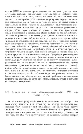 - 121 —
лено съ 30000 и притомъ представляетъ, что на какія суда еще лѣсу
заготовлять требовано отъ статскаго совѣтника Козина извѣстія, токмо
и по нынѣ онаго не имѣетъ, такожъ отъ него требовано жъ было мно-
гократно къ надзиранію работъ солдатъ съ унтеръ-офпцерами, но ника-
кого вспоможенія ему не чинитъ, въ чемъ обстоитъ не малая нужда и
исправляться не кѣмъ, понеже за малолюдс гвомъ адмиралтейскихъ слу-
жителей на всякаго человѣка достается по 100 человѣкъ работниковъ,
которые работы скоро показать не могутъ и отъ того происходить
весьма не поспѣшна, а заготовленіе лѣсовъ имѣется въ разныхъ мѣстахъ,
отъ чего тѣ работные лю$и всякое утро приходить повинны на смотръ
въ одно мѣсто, и тако работа начнется съ полудни, чего ради коллегіею
приказали со объявленіемъ онаго представленія въ воронежскую губерн-
скую канцелярію и къ помянутому статскому совѣтнику послать указы и
велѣть по требованію его Лунина для надзиранія надъ работою, дабы оная
поспѣшнѣе производилась, опредѣлить оберъ и унтеръ-офицеровъ съ
потребнымъ числомъ солдатъ безъ всякаго замедленія; понеже какъ олъ
Лунинъ представляетъ, что опредѣленный де къ бударному строенію подпол-
ковникъ Хомяковъ показанными офицерами удовольствованъ, о чемъ и къ
контръ-адмиралу Дмитріеву-Мамонову и въ контору тавровскаго адми-
ралтейства послать же указы и велѣть о удовольствованіи его Лунина
показанными служители во всемъ непрестанное стараніе и попеченіе
имѣть, дабы за недовольствомъ оныхъ въ строеніи еудовъ и прочаго,
какъ ныяѣ онъ Лунинъ объявляетъ, не учинилось наипущей остановки
и отъ того напрасно тѣ бъ работные люди при работахъ праздны не
были, такожъ и ему Лунину тѣхъ служителей требовать и въ томъ имѣть
непрестанное стараніе, и когда онъ удовольствованъ будетъ о томъ ему
въ коллегію рапортовать.
147. Выписка изз журнала адмиралтействз-коллеііи, 1736 года
ноября 17 (*).
Коллегія имѣли разсужденіе, понеже по учиненному сего ноября 1 дня
коллежскому приговору и по посланному въ контору генералъ-экипаж-
мейстера указу велѣно по силѣ присланнаго изъ сената указа требуе-
мымъ въ Тавровъ статскимъ совѣтникомъ Козинымъ къ строенію судовъ
инструментамъ, которымъ отсюда за малоимѣніемъ отпуску учинить не
изъ чего, для дѣла тѣхъ инструментовъ на тульскихъ заводахъ отобрать
(1) Арх. морск. минист. (Журн. адмиралт. коллегіи 1736 года № 3 9 8 9 ) .
 