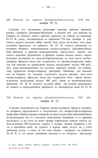 — 123 —
149. Выписка изъ журнала адмиралтействъ-коллегги, 1736 года
ноября 19 (').
Слушавъ отъ коллежской канцеляріи выписки иротивъ прошенія
контръ - адмирала Дмитріева-Мамонова о выдачѣ ему для посылки въ
Тавровъ на подъемъ денегъ противъ прочихъ; но понеже по именному
Ея И. В. указу, состоявшемуся вь прошломъ 733 году октября 11 дня,
такихъ выдачъ коллегіи собою чинить безъ указа не велѣно, чего ради
коллегіею приказали, въ кабинетъ Ея И. В. взнесть доношеніе, въ
которомъ объявить вышепомянутое контръ-адмирала Дмитріева-Мамо-
нова нрошеніе и притомъ всеподданнѣйше представить, понеже для
такихъ посылокъ флагманамъ и прочимъ чинамъ выдача денегъ сверхъ
окладнаго жалованья на подъемъ*производилась, въ томъ числѣ контръ-
адмиралу Бредалю когда онъ отнравленъ въ архангелогородскій портъ
для той посылки въ награжденіе выданъ полугодовой окладъ 900 руб.,
чего ради всеподданнѣйше отъ коллегіи принесть мнѣніе, что помяну-
тому просителю контръ-адмиралу Дмитріеву - Мамонову для посылки
его въ Тавровъ на подъемъ надлежитъ выдать противъ того какъ.
контръ-адмиралу Бредалю, когда онъ отнравленъ былъ городу Архан-
гельскому, полугодовой окладъ 900 руб., токмо за вышепомянутымъ
именнымъ Ея И. В. указомъ коллегія собою той выдачи производить
не можетъ и всеподданѣйше приносить въ высочайшую волю Ея И. В.
150. Выписка изъ журнала адмиралтействъ-коллегги, 1736 года
ноября 25 С).
Слушавъ полученнаго изъ Таврова контръ-адмирала Бредаля рапорта,
въ которомъ представляетъ о полученномъ отъ генералъ-фельдмаршала
графа фонъ Миниха ордерѣ о строеніи на Дону судовъ какія наиспособнѣйше
по разсужденію его съ статскимъ совѣтнпкомъ Козинымъ и съ прочимп
надлежитъ, п по сплѣ де онаго ордеру опредѣлнли строить вмѣсто ду-
бель-шлюпокъ 500 казачьихъ лодокъ, а галеры, шмаки, шхерботы п бо-
ты и кончебасы нынѣ не строить, а впредь оные дѣлать ли, о томъ
требовать указа, о чемъ де отъ него контръ - адмирала въ кабинетъ
Ея И. В. и въ сенатъ доношенія посланы и къ генералъ - фельдмар-
(! ) Арх. морск. минист. (Жури, адмиралт. коллегіи 1736 г. Jfc 3783).
(а) Тамъ же Ѣ 2854.
 
