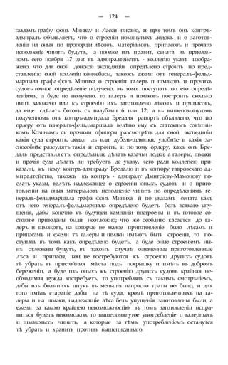 — 124 —
гааламъ графу фонъ Минихѵ и Ласси писано, и при томъ онъ контръ-
адмпралъ объявляетъ, что о строеніи номянутыхъ лодокъ и о заготов-
ленііг на оныя по пропорціи лѣсовъ, матеріаловъ, припасовъ и прочаго
исполненіе чинить будутъ, а понеже изъ правит, сената въ приелан-
номъ сего ноября 17 дня въ адмиралтействъ - коллегію указѣ изобра-
жено, что для оной донской экспедиціи опредѣлено строить по пред-
ставленію оной коллегіп кончебасы, такожъ ежели отъ генералъ-фельд-
маршала графа фонъ Миниха о строеніп галеръ п шмаковъ и прочихъ
судовъ точное опредѣленіе получено, въ томъ поступать по его опредѣ-
леніямъ, а буде не получено, то галеръ и шмаковъ построить сколько
ныпѣ заложено или къ строенію ихъ заготовлено лѣсовъ и припасовъ,
да еще сдѣлать ботовъ. съ палубами 6 или 12; а въ вышепомянутомъ
полученномъ отъ контръ-адмирала Бредаля рапортѣ объявлено, что по
ордеру отъ генералъ-фельдмаршала велѣно ему съ статскпмъ совѣтни-
комъ Козинымъ съ прочими офицеры разсмотрѣть для оной экспедиціи
какія суда строить, лодки ль или дубель-шлюпки, удобнѣе и какія за-
снособнѣе разеудятъ такія и строить, и по тому ордеру, какъ онъ Бре-
даль представ ля етъ, опредѣлили, дѣлать казачьи лодки, а галеры, шмаки
и прочія суда дѣлать ли требуетъ де указу, чего ради коллегіею при-
казали, къ нему контръ-адмиралу Бредалю п въ контору тавровскаго ад-
миралтейства, такожъ къ контръ - адмиралу Дмнтріеву-Мамонову по-
слать указы, велѣть надлежащее о строеніп оныхъ судовъ и о приго-
товленіи на оныя матеріаловъ исполненіе чинить по опредѣленіямъ ге-
нералъ-фельдмаршала графа фонъ Миниха й по указамъ сената какъ
отъ него генералъ-фельдмаршала опредѣлено будетъ безъ всякаго упу-
щенія, дабы конечно къ будущей кампаніи построены и въ готовое со-
стояніе приведены были неотложно; что же особливо касается до га-
леръ и шмаковъ, на которые не малое приготовленіе было лѣсамъ и
припасамъ и ежели тѣ галеры и шмаки имѣютъ быть строены, то по-
ступать въ томъ какъ опредѣлено будетъ, а буде оные строеніемъ ны-
нѣ отложены будутъ, въ такомъ случаѣ означенные приготовленные
лѣса и припасы, кои не востребуются къ строеяію другихъ судовъ
тѣ убрать въ пристойныя мѣста подъ покрышку и имѣть въ добромъ
береженіп, а буде пзъ оныхъ къ строенію другихъ судовъ крайняя не-
обходимая нужда востребуетъ, то употреблять съ такимъ смотрѣніемъ,
дабы изъ болыпихъ штукъ въ меньшія напрасно траты не- было, и для
того имѣть стараніе дабы на тѣ суда, кромѣ приготовленныхъ на га-
леры и на шмаки, надлежащіе лѣса безъ упущенія заготовлены были, а
ежели за какою крайнею невозможностію въ томъ заготовленіи испра-
виться будетъ невозможно, то вышепомянутое употребленіе п галерныхъ
и шмаковыхъ чинить, а которые за тѣмъ употребленіемъ останутся
тѣ убрать и хранить противъ вышеписаннаго.
 
