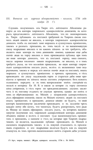 — 125 —
151. Выписка изъ журнала адмиралтействъ - коллегги, 1736 года
ноября 25 (').
Слушавъ полученныхъ изъ Твери отъ лейтенанта Аболешева ра-
порта да изъ конторы тавровскаго адмиралтейства доногаенія, въ кото-
рыхъ представляютъ: лейтенантъ Аболешевъ, что по многократнымъ
въ Твери публикамъ къ поставкѣ требуемой въ Тавровъ смолы охо-
чихъ людей никого не явилось, а контора тавровскаго адмиралтейства
доносить чтобъ къ поставкѣ тамо морскихъ и сухопутныхь провіантовъ,
такожъ и разныхъ припасовъ, въ томъ числѣ и на вышепомянутую
смолу подрядчики явились и по какимъ цѣнамъ за что требуютъ, объ-
являетъ оная контора въ томъ доношеніи именно, однакоже еще дабы
охочіе люди къ торгу явились о томъ производится публика; при томъ
же оная контора доносить, что къ поставкѣ гороху, мяса свинаго,
масла коровья топленаго никого подрядчпковъ . не явилось, и о томъ
требуетъ указа, на что коллегіею приказали, во оную контору тавров-
скаго адмиралтейства послать указъ, велѣть съ явлынимися тамо под-
рядчиками, такожъ и впредь кто явятся охочіе люди къ поставкѣ, оныхъ
морскихъ и сухопутныхъ провіаптовъ п прочихъ припасовъ, о тѣхъ
производить по указу надлежащіе. торги и стараться дабы оные про-
віанты п припасы въ цѣнахъ могли состоять умѣренныхъ безъ всякихъ
нзлишнихъ передачъ и въ томъ всепрплежное имѣть смотрѣніе къ
пользѣ и интересу Ея И. В. и ежели за которое съ торгу состоится
цѣна умѣренная, о тѣхъ торги по преждепосланнымъ указамъ заклю-
чить п въ поставку отдавать не упуская времени, однако же имѣть о
томъ со обрѣтающимися въ Москвѣ у исправленія адмиралтейскгхъ
дѣлъ офицерами сношеніе, ежели въ Москвѣ охочихъ людей къ поставкѣ
оныхъ провіантовъ и припасовъ дешевле цѣпою не будетъ, то оной
конторѣ вышепомянутое заключеніе производить п въ коллегію чрезъ
каждую почту обо всемъ, что чиниться, будетъ рапортовать, чего ради
въ Москву ко онымъ офицерамъ нослать указъ, въ которомъ вышепо-
мянутое полученное изъ тавровской адмиралтейской конторы доношеніе
объявить именно и велѣтъ о поставкѣ туда вышепомянутыхъ провіан-
товъ п припасовъ, а наипаче о тѣхъ на которые при Тавровѣ подряд-
чиковъ не является, надлежащія публики производить въ Москвѣ и
сыскивать подрядчпковъ такожъ и къ покупкѣ отыскивать съ прилеж-
пымъ стараніемъ и кто подрядчики являться будутъ или къ покупкѣ
отыщутся, въ томъ противъ вышеппсаннаго имѣтъ стараніе дабы установ-
(*) Арх. морск. минист. (Журн. адмиралт. коллсгіп, 1736 г. № 3859).
 