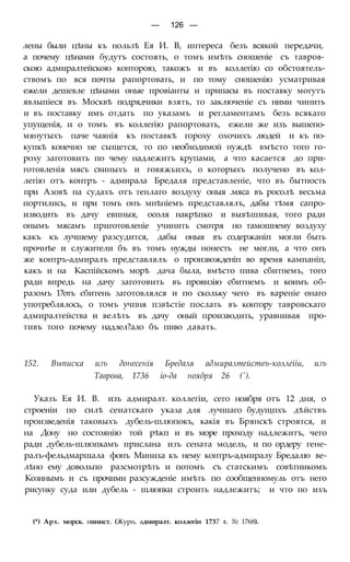 — 126 —
лены были цѣны къ нользѣ Ея И. В, интереса безъ всякой передачи,
а почему цѣнами будутъ состоять, о томъ имѣть сношеніе съ тавров-
скою адмиралтейскою конторою, такожъ и въ коллегію со обстоятель-
ствомъ по вся почты рапортовать, и по тому сношенію усматривая
ежели дешевле цѣнами оные провіанты и припасы въ поставку могутъ
явлыпіеся въ Москвѣ подрядчики взять, то заключеніе съ ними чинить
и въ поставку имъ отдать по указамъ и регламентамъ безъ всякаго
упущенія, и о томъ въ коллегію рапортовать, ежели же изъ вышепо-
мянутыхъ паче чаянія къ поставкѣ гороху охочихъ людей и къ по-
купкѣ конечно не сыщется, то по необходимой нуждѣ вмѣсто того го-
роху заготовить по чему надлежитъ крупами, а что касается до при-
готовленія мясъ свиныхъ и говяжьихъ, о которыхъ получено въ кол-
легію отъ контръ - адмирала Бредаля представленіе, что въ бытность
при Азовѣ на судахъ отъ тенлаго воздуху оныя .мяса въ росолѣ весьма
портились, и при томъ онъ мнѣніемъ представлялъ, дабы тѣмя сапро-
изводить въ дачу евпныя, осоля накрѣпко и вывѣшивая, того ради
онымъ мясамъ приготовленіе учинить смотря но тамошнему воздуху
какъ къ лучшему разсудится, дабы оныя въ содержаніп могли быть
прочнѣе и служители бъ въ томъ нужды нонесть не могли, а что онъ
же контръ-адмиралъ представлялъ о произвожденіп во время кампаніп,
какъ и на Каспійскомъ морѣ дача была, вмѣсто пива сбитнемъ, того
ради впредь на дачу заготовить въ провизію сбитнемъ и коимъ об-
разомъ 1?отъ сбитень заготовлялся и по скольку чего въ вареніе онаго
употреблялось, о томъ учпня пзвѣстіе послать въ контору тавровскаго
адмиралтейства и велѣть въ дачу оный производить, уравнивая про-
тивъ того почему надлел?ало бъ пиво давать.
152. Выписка изъ донесенія Бредаля адмиралтействъ-коллеііи, изъ
Таврова, 1736 іо-да ноября 26 (').
Указъ Ея И. В. изъ адмиралт. коллегіи, сего ноября отъ 12 дня, о
строеніи по силѣ сеиатскаго указа для лучшаго будущпхъ дѣйствъ
нроизведенія таковыхъ дубель-шлюпокъ, какія въ Брянскѣ строятся, и
на Дону но состоянію той рѣкп и въ море проходу надлежитъ, чего
ради дубель-шлюпкамъ прислана изъ сената модель, и по ордеру гене-
ралъ-фельдмаршала фонъ Миниха къ нему контръ-адмиралу Бредалю ве-
лѣно ему довольпо разсмотрѣть и потомъ съ статскимъ совѣтникомъ
Козинымъ и съ прочими разсужденіе имѣть по сообщенномуль отъ него
рисунку суда или дубель - шлюпки строить надлежитъ; и что по ихъ
(*) Арх. морск. нинист. (Журн. адмиралт. коллегін 1737 г. № 1768).
 
