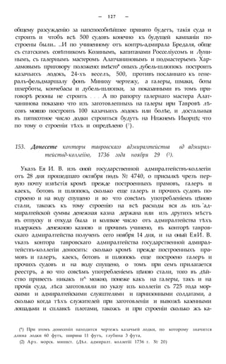 — 1 2 7 —
общему разсужденію за напспособнѣйшее принято будетъ, такія суда и
строить и чтобъ всѣ 500 судовъ конечно къ будущей кампаніи по-
строены были.. ..И по учиненному отъ контръ-адмирала Бредаля, обще
съ статскимъ совѣтникомъ Козинымъ, капитанами Росселіусомъ и Луни-
нымъ, съ галернымъ мастеромъ Алатчаниновымъ и подмастерьемъ Хар-
ламовымъ приговору положено: вмѣсто* оныхъ дубель-шлюпокъ построить
казачьихъ лодокъ, 24-хъ веселъ, 500, противъ посланнаго къ гене-
ралъ-фельдмаршалу фонъ Миниху чертежу, а галеры, шмаки, боты
шхерботы, кончебасы и дубель-шлюпки, за показанными въ томъ при-
говорѣ резоны не строить А по рапорту галернаго мастера Алат-
чанинова показано что изъ заготовлепныхь на галеры ири Тавровѣ лѣ-
совъ мояшо построить 100 казачьихъ лодокъ или болѣе, и достальныя
въ пятисотное число додки строиться будутъ на Нпжнемъ Икорцѣ; что
по тому о строеніи тѣхъ и опредѣлено (! ).
153. Донесете конторы тавровскаго адмиралтейства вд адмирал-
тействд-коллеіію, 1736 года ноября 29 (2).
Указъ Ея И. В. изъ оной государственной адмиралтействъ-коллегіи
отъ 28 дня прошедшаго октября пѳдъ № 4740, о присылкѣ чрезъ пер-
вую почту извѣстія кромѣ прежде построенныхъ прамовъ, галеръ и
каекъ, ботовъ и шлюпокъ, сколько еще галеръ и прочихъ судовъ по-
строено и на воду спущено и во что совсѣмъ употребленіемъ цѣною
стали, такожъ къ тому строенію на всѣ расходы вся ль изъ 'ад-
миралтейской суммы денежная казна держана или изъ другихъ мѣстъ
въ отпуску и откуда была и колпкое число отъ адмиралтейства тѣхъ
издержекъ денежною казною и прочимъ учинено, въ конторѣ тавров-
скаго адмиралтейства полученъ сего ноября 14 дня, и на оный ЕяИ. В.
ѵказъ контора тавровскаго адмиралтейства государственной адмирал-
тействъ-коллегіи доносить: сколько кромѣ прежде построенныхъ пра-
мовъ и галеръ, каекъ, ботовъ и шлюпокъ еще построено галеръ и
прочихъ судовъ и на воду спущено, о томъ при семъ прилагается
реестръ, а во что совсѣмъ употребленіемъ цѣною стали, того въ дѣй-
ство привесть никакъ н^ можно, понеже какъ на галеры, такъ и на
прочія суда, лѣса заготовляли по указу изъ коллегіи съ 725 года мор-
скими и адмиралтейскими слуяштелямн и гарнизонными солдатами, а
сколько когда тѣхъ служителей при заготовленіи и вывозкѣ казенными
лошадьми и сплавкѣ плотами, такожъ и при строеніи сколько жъ ка-
(*) При этомъ донесеніп находится чертежъ казачьей лодки, по которому значится
длииа лодки 60 футъ, ширина 11 футъ, глубина 3 фута,
(2) Арх. морск. минист. (Дѣл. адмиралт. коллегііі 1736 г. № 20)
 